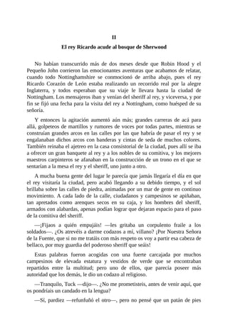 II
El	rey	Ricardo	acude	al	bosque	de	Sherwood
	
No	 habían	 transcurrido	 más	 de	 dos	 meses	 desde	 que	 Robin	 Hood	 y	 el
Pequeño	John	corrieron	las	emocionantes	aventuras	que	acabamos	de	relatar,
cuando	 todo	 Nottinghamshire	 se	 conmocionó	 de	 arriba	 abajo,	 pues	 el	 rey
Ricardo	 Corazón	 de	 León	 estaba	 realizando	 un	 recorrido	 real	 por	 la	 alegre
Inglaterra,	 y	 todos	 esperaban	 que	 su	 viaje	 le	 llevara	 hasta	 la	 ciudad	 de
Nottingham.	Los	mensajeros	iban	y	venían	del	sheriff	al	rey,	y	viceversa,	y	por
fin	se	fijó	una	fecha	para	la	visita	del	rey	a	Nottingham,	como	huésped	de	su
señoría.
Y	 entonces	 la	 agitación	 aumentó	 aún	 más;	 grandes	 carreras	 de	 acá	 para
allá,	golpeteos	de	martillos	y	rumores	de	voces	por	todas	partes,	mientras	se
construían	grandes	arcos	en	las	calles	por	las	que	habría	de	pasar	el	rey	y	se
engalanaban	dichos	arcos	con	banderas	y	cintas	de	seda	de	muchos	colores.
También	reinaba	el	ajetreo	en	la	casa	consistorial	de	la	ciudad,	pues	allí	se	iba
a	ofrecer	un	gran	banquete	al	rey	y	a	los	nobles	de	su	comitiva,	y	los	mejores
maestros	carpinteros	se	afanaban	en	la	construcción	de	un	trono	en	el	que	se
sentarían	a	la	mesa	el	rey	y	el	sheriff,	uno	junto	a	otro.
A	mucha	buena	gente	del	lugar	le	parecía	que	jamás	llegaría	el	día	en	que
el	 rey	 visitaría	 la	 ciudad,	 pero	 acabó	 llegando	 a	 su	 debido	 tiempo,	 y	 el	 sol
brillaba	sobre	las	calles	de	piedra,	animadas	por	un	mar	de	gente	en	continuo
movimiento.	A	cada	lado	de	la	calle,	ciudadanos	y	campesinos	se	apiñaban,
tan	 apretados	 como	 arenques	 secos	 en	 su	 caja,	 y	 los	 hombres	 del	 sheriff,
armados	con	alabardas,	apenas	podían	lograr	que	dejaran	espacio	para	el	paso
de	la	comitiva	del	sheriff.
—¡Fijaos	 a	 quién	 empujáis!	 —les	 gritaba	 un	 corpulento	 fraile	 a	 los
soldados—.	¿Os	atrevéis	a	darme	codazos	a	mí,	villano?	¡Por	Nuestra	Señora
de	la	Fuente,	que	si	no	me	tratáis	con	más	respeto	os	voy	a	partir	esa	cabeza	de
bellaco,	por	muy	guardia	del	poderoso	sheriff	que	seáis!
Estas	 palabras	 fueron	 acogidas	 con	 una	 fuerte	 carcajada	 por	 muchos
campesinos	 de	 elevada	 estatura	 y	 vestidos	 de	 verde	 que	 se	 encontraban
repartidos	 entre	 la	 multitud;	 pero	 uno	 de	 ellos,	 que	 parecía	 poseer	 más
autoridad	que	los	demás,	le	dio	un	codazo	al	religioso.
—Tranquilo,	Tuck	—dijo—.	¿No	me	prometisteis,	antes	de	venir	aquí,	que
os	pondríais	un	candado	en	la	lengua?
—Sí,	pardiez	—refunfuñó	el	otro—,	pero	no	pensé	que	un	patán	de	pies
 