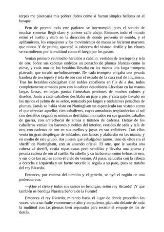 torpes	me	pisotearía	mis	pobres	dedos	como	si	fueran	simples	bellotas	en	el
bosque.
Pero	 de	 pronto,	 todo	 este	 parloteo	 se	 interrumpió,	 pues	 el	 sonido	 de
muchas	 cornetas	 llegó	 claro	 y	 potente	 calle	 abajo.	 Entonces	 todo	 el	 mundo
estiró	 el	 cuello	 y	 miró	 en	 la	 dirección	 de	 donde	 provenía	 el	 sonido,	 y	 el
apiñamiento,	los	empujones	y	los	movimientos	de	masas	se	hicieron	mayores
que	nunca.	Y	de	pronto,	apareció	la	cabecera	del	vistoso	desfile	y	los	vítores
se	extendieron	por	la	multitud	como	el	fuego	por	los	pastos.
Venían	primero	veintiocho	heraldos	a	caballo,	vestidos	de	terciopelo	y	tela
de	 oro.	 Sobre	 sus	 cabezas	 ondeaba	 un	 penacho	 de	 plumas	 blancas	 como	 la
nieve,	 y	 cada	 uno	 de	 los	 heraldos	 llevaba	 en	 las	 manos	 una	 larga	 trompeta
plateada,	que	tocaba	melodiosamente.	De	cada	trompeta	colgaba	una	pesada
bandera	de	terciopelo	y	tela	de	oro	con	el	escudo	de	la	casa	real	de	Inglaterra.
Tras	 los	 heraldos	 cabalgaban	 cien	 nobles	 caballeros	 en	 fila	 de	 a	 dos,	 todos
completamente	armados	pero	con	la	cabeza	descubierta	Llevaban	en	las	manos
largas	 lanzas,	 en	 cuyas	 puntas	 flameaban	 pendones	 de	 muchos	 colores	 y
diseños.	Junto	a	cada	caballero	desfilaba	un	paje	a	pie,	y	cada	paje	llevaba	en
las	manos	el	yelmo	de	su	señor,	rematado	por	largos	y	ondulantes	penachos	de
plumas.	Jamás	se	había	visto	en	Nottingham	un	espectáculo	tan	vistoso	como
el	que	ofrecían	aquellos	cien	caballeros,	cuyas	armaduras	resplandecían	al	sol
con	destellos	cegadores	mientras	desfilaban	montados	en	sus	grandes	caballos
de	 guerra,	 con	 entrechocar	 de	 armas	 y	 tintineo	 de	 cadenas.	 Detrás	 de	 los
caballeros	venían	los	barones	y	nobles	del	interior,	vestidos	de	seda	y	tela	de
oro,	con	cadenas	de	oro	en	sus	cuellos	y	joyas	en	sus	ceñidores.	Tras	ellos
venía	un	gran	despliegue	de	soldados,	con	lanzas	y	alabardas	en	las	manos;	y
en	medio	de	este	grupo,	dos	jinetes	que	cabalgaban	juntos.	Uno	de	ellos	era	el
sheriff	 de	 Nottingham,	 con	 su	 atuendo	 oficial.	 El	 otro,	 que	 le	 sacaba	 una
cabeza	 al	 sheriff,	 vestía	 ropas	 caras	 pero	 sencillas	 y	 llevaba	 una	 gruesa	 y
pesada	cadena	de	oro	al	cuello.	Su	cabello	y	su	barba	eran	como	hebras	de	oro,
y	sus	ojos	tan	azules	como	el	cielo	de	verano.	Al	pasar,	saludaba	con	la	cabeza
a	derecha	e	izquierda	y	un	fuerte	vocerío	le	seguía	a	su	paso,	pues	se	trataba
del	rey	Ricardo.
Entonces,	 por	 encima	 del	 tumulto	 y	 el	 griterío,	 se	 oyó	 el	 rugido	 de	 una
poderosa	voz:
—¡Que	el	cielo	y	todos	sus	santos	os	bendigan,	señor	rey	Ricardo!	¡Y	que
también	os	bendiga	Nuestra	Señora	de	la	Fuente!
Entonces	 el	 rey	 Ricardo,	 mirando	 hacia	 el	 lugar	 de	 donde	 procedían	 las
voces,	vio	a	un	fraile	enormemente	alto	y	corpulento,	plantado	delante	de	toda
la	 multitud	 con	 las	 piernas	 bien	 separadas	 para	 resistir	 el	 empuje	 de	 los	 de
detrás.
 