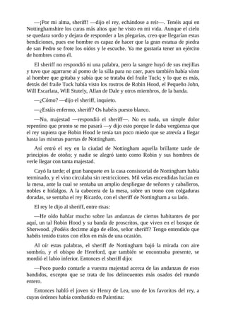 —¡Por	mi	alma,	sheriff!	—dijo	el	rey,	echándose	a	reír—.	Tenéis	aquí	en
Nottinghamshire	los	curas	más	altos	que	he	visto	en	mi	vida.	Aunque	el	cielo
se	quedara	sordo	y	dejara	de	responder	a	las	plegarias,	creo	que	llegarían	estas
bendiciones,	pues	ese	hombre	es	capaz	de	hacer	que	la	gran	estatua	de	piedra
de	san	Pedro	se	frote	los	oídos	y	le	escuche.	Ya	me	gustaría	tener	un	ejército
de	hombres	como	él.
El	sheriff	no	respondió	ni	una	palabra,	pero	la	sangre	huyó	de	sus	mejillas
y	tuvo	que	agarrarse	al	pomo	de	la	silla	para	no	caer,	pues	también	había	visto
al	hombre	que	gritaba	y	sabía	que	se	trataba	del	fraile	Tuck;	y	lo	que	es	más,
detrás	del	fraile	Tuck	había	visto	los	rostros	de	Robin	Hood,	el	Pequeño	John,
Will	Escarlata,	Will	Stutely,	Allan	de	Dale	y	otros	miembros,	de	la	banda.
—¿Cómo?	—dijo	el	sheriff,	inquieto.
—¿Estáis	enfermo,	sheriff?	Os	habéis	puesto	blanco.
—No,	 majestad	 —respondió	 el	 sheriff—.	 No	 es	 nada,	 un	 simple	 dolor
repentino	que	pronto	se	me	pasará	—y	dijo	esto	porque	le	daba	vergüenza	que
el	rey	supiera	que	Robin	Hood	le	tenía	tan	poco	miedo	que	se	atrevía	a	llegar
hasta	las	mismas	puertas	de	Nottingham.
Así	 entró	 el	 rey	 en	 la	 ciudad	 de	 Nottingham	 aquella	 brillante	 tarde	 de
principios	 de	 otoño;	 y	 nadie	 se	 alegró	 tanto	 como	 Robin	 y	 sus	 hombres	 de
verle	llegar	con	tanta	majestad.
Cayó	la	tarde;	el	gran	banquete	en	la	casa	consistorial	de	Nottingham	había
terminado,	y	el	vino	circulaba	sin	restricciones.	Mil	velas	encendidas	lucían	en
la	mesa,	ante	la	cual	se	sentaba	un	amplio	despliegue	de	señores	y	caballeros,
nobles	e	hidalgos.	A	la	cabecera	de	la	mesa,	sobre	un	trono	con	colgaduras
doradas,	se	sentaba	el	rey	Ricardo,	con	el	sheriff	de	Nottingham	a	su	lado.
El	rey	le	dijo	al	sheriff,	entre	risas:
—He	oído	hablar	mucho	sobre	las	andanzas	de	ciertos	habitantes	de	por
aquí,	un	tal	Robin	Hood	y	su	banda	de	proscritos,	que	viven	en	el	bosque	de
Sherwood.	¿Podéis	decirme	algo	de	ellos,	señor	sheriff?	Tengo	entendido	que
habéis	tenido	tratos	con	ellos	en	más	de	una	ocasión.
Al	 oír	 estas	 palabras,	 el	 sheriff	 de	 Nottingham	 bajó	 la	 mirada	 con	 aire
sombrío,	 y	 el	 obispo	 de	 Hereford,	 que	 también	 se	 encontraba	 presente,	 se
mordió	el	labio	inferior.	Entonces	el	sheriff	dijo:
—Poco	puedo	contarle	a	vuestra	majestad	acerca	de	las	andanzas	de	esos
bandidos,	 excepto	 que	 se	 trata	 de	 los	 delincuentes	 más	 osados	 del	 mundo
entero.
Entonces	habló	el	joven	sir	Henry	de	Lea,	uno	de	los	favoritos	del	rey,	a
cuyas	órdenes	había	combatido	en	Palestina:
 