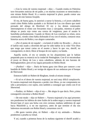 —Con	la	venia	de	vuestra	majestad	—dijo—.	Cuando	estaba	en	Palestina
tuve	frecuentes	noticias	de	mi	padre,	y	en	muchas	ocasiones	se	mencionaba	a
este	 mismo	 Robin	 Hood.	 Si	 a	 vuestra	 majestad	 le	 place,	 puedo	 contar	 una
aventura	de	este	famoso	forajido.
El	rey,	de	buena	gana,	le	autorizó	a	narrar	la	historia,	y	el	joven	caballero
contó	cómo	Robin	había	ayudado	a	sir	Richard	de	Lea	con	dinero	que	tomó
prestado	 del	 obispo	 de	 Hereford.	 El	 rey	 y	 los	 demás	 comensales
interrumpieron	el	relato	con	frecuentes	risas	y	carcajadas,	mientras	el	pobre
obispo	 se	 ponía	 rojo	 como	 una	 cereza	 de	 vergüenza,	 pues	 el	 asunto	 le
humillaba	profundamente.	Cuando	sir	Henry	de	Lea	concluyó	su	relato,	otros
comensales,	viendo	cómo	había	disfrutado	el	rey	con	el	mismo,	contaron	otras
historias	acerca	de	Robin	y	sus	alegres	camaradas.
—¡Por	el	pomo	de	mi	espada!	—exclamó	el	noble	rey	Ricardo—.	¡Este	es
el	ladrón	más	osado	y	divertido	del	que	he	oído	hablar	en	la	vida!	Vive	Dios
que	 tengo	 que	 tomar	 cartas	 en	 el	 asunto	 y	 hacer	 lo	 que	 vos,	 sheriff,	 no
conseguisteis;	es	decir,	librar	al	bosque	de	ese	sujeto	y	su	banda.
Aquella	 noche,	 el	 rey	 se	 sentaba	 en	 los	 alojamientos	 que	 le	 habían
preparado	para	su	estancia	en	la	ciudad	de	Nottingham.	Con	él	se	encontraban
el	 joven	 sir	 Henry	 de	 Lea	 y	 otros	 caballeros,	 además	 de	 tres	 barones	 de
Nottinghamshire;	pero	el	rey	seguía	pensando	en	Robin	Hood.
—¡Pardiez!	—dijo—.	Daría	de	buena	gana	cien	libras	por	conocer	a	ese
bandido	de	Robin	Hood	y	ser	testigo	de	alguna	de	sus	andanzas	por	el	bosque
de	Sherwood.
Entonces	habló	sir	Hubert	de	Bingham,	riendo	al	mismo	tiempo:
—Si	tal	es	el	deseo	de	vuestra	majestad,	no	será	muy	difícil	complacerlo.
Si	vuestra	majestad	está	dispuesto	a	perder	cien	libras,	yo	me	comprometo	no
sólo	a	presentaros	a	ese	sujeto,	sino	también	a	conseguir	que	cenéis	con	él	en
Sherwood.
—Pardiez,	sir	Hubert	—dijo	el	rey—.	Me	alegra	lo	que	decís.	Pero	¿cómo
conseguiréis	encontrar	a	Robin	Hood?
—De	este	modo	—dijo	sir	Hubert—.	Vuestra	majestad	y	los	aquí	presentes
nos	pondremos	los	hábitos	de	siete	frailes	de	la	orden	negra	y	vuestra	majestad
llevará	bajo	el	suyo	una	bolsa	con	cien	coronas;	mañana	saldremos	de	aquí
hacia	 Mansfield	 y,	 si	 no	 me	 equivoco,	 antes	 de	 que	 termine	 el	 día	 nos
habremos	encontrado	con	Robin	Hood	y	cenaremos	con	él.
—Me	 gusta	 vuestro	 plan,	 sir	 Hubert	 —dijo	 el	 rey	 animado—.	 Mañana
pondremos	a	prueba	su	virtud.
Y	así,	cuando	a	primeras	horas	de	la	mañana	siguiente	el	sheriff	acudió	a
 