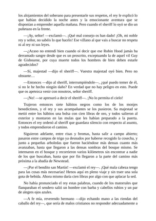 los	alojamientos	del	soberano	para	presentarle	sus	respetos,	el	rey	le	explicó	lo
que	 habían	 decidido	 la	 noche	 antes	 y	 la	 emocionante	 aventura	 que	 se
disponían	a	emprender	aquella	mañana.	Pero	cuando	el	sheriff	lo	oyó	se	dio	un
puñetazo	en	la	frente.
—¡Ay,	señor!	—exclamó—.	¡Qué	mal	consejo	os	han	dado!	¡Oh,	mi	noble
rey	y	señor,	no	sabéis	lo	que	hacéis!	Ese	villano	al	que	vais	a	buscar	no	respeta
ni	al	rey	ni	sus	leyes.
—¿Acaso	no	entendí	bien	cuando	oí	decir	que	ese	Robin	Hood	jamás	ha
derramado	sangre	desde	que	es	un	proscrito,	exceptuando	la	de	aquel	vil	Guy
de	 Gisbourne,	 por	 cuya	 muerte	 todos	 los	 hombres	 de	 bien	 deben	 estarle
agradecidos?
—Sí,	 majestad	 —dijo	 el	 sheriff—.	 Vuestra	 majestad	 oyó	 bien.	 Pero	 no
obstante…
—Entonces	—dijo	al	sheriff,	interrumpiéndole—,	¿qué	puedo	temer	de	él,
si	no	le	he	hecho	ningún	daño?	En	verdad	que	no	hay	peligro	en	esto.	Puede
que	os	apetezca	venir	con	nosotros,	señor	sheriff.
—¡No!	—se	apresuró	a	decir	el	sheriff—.	¡No	lo	permita	el	cielo!
Trajeron	 entonces	 siete	 hábitos	 negros	 como	 los	 de	 los	 monjes
benedictinos,	 y	 el	 rey	 y	 sus	 acompañantes	 se	 los	 pusieron.	 Su	 majestad	 se
metió	entre	los	hábitos	una	bolsa	con	cien	libras	de	oro,	y	todos	salieron	al
exterior	 y	 montaron	 en	 las	 mulas	 que	 les	 habían	 preparado	 a	 la	 puerta.
Entonces	el	rey	ordenó	al	sheriff	que	guardara	silencio	con	respecto	al	asunto,
y	todos	emprendieron	el	camino.
Siguieron	 adelante,	 entre	 risas	 y	 bromas,	 hasta	 salir	 a	 campo	 abierto;
pasaron	entre	campos	de	trigo	ya	desnudos	por	haberse	recogido	la	cosecha,	y
junto	 a	 pequeñas	 arboledas	 que	 fueron	 haciéndose	 más	 densas	 cuanto	 más
avanzaban,	 hasta	 que	 llegaron	 a	 las	 densas	 sombras	 del	 bosque	 mismo.	 Se
internaron	en	el	bosque	y	recorrieron	varios	kilómetros	sin	encontrar	a	nadie
de	 los	 que	 buscaban,	 hasta	 que	 por	 fin	 llegaron	 a	 la	 parte	 del	 camino	 más
próxima	a	la	abadía	de	Newstead.
—¡Por	el	bendito	san	Martín!	—exclamó	el	rey—.	¡Qué	mala	cabeza	tengo
para	las	cosas	más	necesarias!	Henos	aquí	en	pleno	viaje	y	sin	traer	una	sola
gota	de	bebida.	Ahora	mismo	daría	cien	libras	por	algo	con	que	aplacar	la	sed.
No	había	pronunciado	el	rey	estas	palabras,	cuando	de	los	matorrales	que
flanqueaban	el	sendero	salió	un	hombre	con	barba	y	cabellos	rubios	y	un	par
de	alegres	ojos	azules.
—A	 fe	 mía,	 reverendo	 hermano	 —dijo	 echando	 mano	 a	 las	 riendas	 del
caballo	del	rey—,	que	sería	de	malos	cristianos	no	responder	adecuadamente	a
 