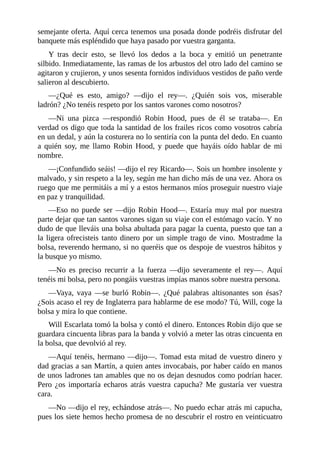 semejante	oferta.	Aquí	cerca	tenemos	una	posada	donde	podréis	disfrutar	del
banquete	más	espléndido	que	haya	pasado	por	vuestra	garganta.
Y	 tras	 decir	 esto,	 se	 llevó	 los	 dedos	 a	 la	 boca	 y	 emitió	 un	 penetrante
silbido.	Inmediatamente,	las	ramas	de	los	arbustos	del	otro	lado	del	camino	se
agitaron	y	crujieron,	y	unos	sesenta	fornidos	individuos	vestidos	de	paño	verde
salieron	al	descubierto.
—¿Qué	 es	 esto,	 amigo?	 —dijo	 el	 rey—.	 ¿Quién	 sois	 vos,	 miserable
ladrón?	¿No	tenéis	respeto	por	los	santos	varones	como	nosotros?
—Ni	 una	 pizca	 —respondió	 Robin	 Hood,	 pues	 de	 él	 se	 trataba—.	 En
verdad	os	digo	que	toda	la	santidad	de	los	frailes	ricos	como	vosotros	cabría
en	un	dedal,	y	aún	la	costurera	no	lo	sentiría	con	la	punta	del	dedo.	En	cuanto
a	 quién	 soy,	 me	 llamo	 Robin	 Hood,	 y	 puede	 que	 hayáis	 oído	 hablar	 de	 mi
nombre.
—¡Confundido	seáis!	—dijo	el	rey	Ricardo—.	Sois	un	hombre	insolente	y
malvado,	y	sin	respeto	a	la	ley,	según	me	han	dicho	más	de	una	vez.	Ahora	os
ruego	que	me	permitáis	a	mí	y	a	estos	hermanos	míos	proseguir	nuestro	viaje
en	paz	y	tranquilidad.
—Eso	 no	 puede	 ser	 —dijo	 Robin	 Hood—.	 Estaría	 muy	 mal	 por	 nuestra
parte	dejar	que	tan	santos	varones	sigan	su	viaje	con	el	estómago	vacío.	Y	no
dudo	de	que	lleváis	una	bolsa	abultada	para	pagar	la	cuenta,	puesto	que	tan	a
la	ligera	ofrecisteis	tanto	dinero	por	un	simple	trago	de	vino.	Mostradme	la
bolsa,	reverendo	hermano,	si	no	queréis	que	os	despoje	de	vuestros	hábitos	y
la	busque	yo	mismo.
—No	 es	 preciso	 recurrir	 a	 la	 fuerza	 —dijo	 severamente	 el	 rey—.	 Aquí
tenéis	mi	bolsa,	pero	no	pongáis	vuestras	impías	manos	sobre	nuestra	persona.
—Vaya,	 vaya	 —se	 burló	 Robin—.	 ¿Qué	 palabras	 altisonantes	 son	 ésas?
¿Sois	acaso	el	rey	de	Inglaterra	para	hablarme	de	ese	modo?	Tú,	Will,	coge	la
bolsa	y	mira	lo	que	contiene.
Will	Escarlata	tomó	la	bolsa	y	contó	el	dinero.	Entonces	Robin	dijo	que	se
guardara	cincuenta	libras	para	la	banda	y	volvió	a	meter	las	otras	cincuenta	en
la	bolsa,	que	devolvió	al	rey.
—Aquí	tenéis,	hermano	—dijo—.	Tomad	esta	mitad	de	vuestro	dinero	y
dad	gracias	a	san	Martín,	a	quien	antes	invocabais,	por	haber	caído	en	manos
de	unos	ladrones	tan	amables	que	no	os	dejan	desnudos	como	podrían	hacer.
Pero	 ¿os	 importaría	 echaros	 atrás	 vuestra	 capucha?	 Me	 gustaría	 ver	 vuestra
cara.
—No	—dijo	el	rey,	echándose	atrás—.	No	puedo	echar	atrás	mi	capucha,
pues	los	siete	hemos	hecho	promesa	de	no	descubrir	el	rostro	en	veinticuatro
 