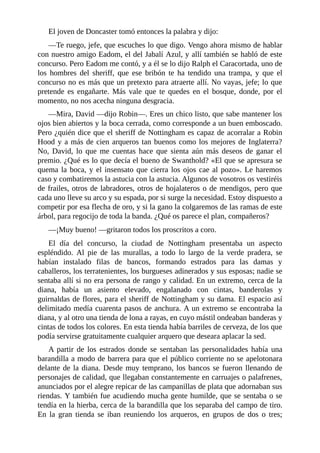 El	joven	de	Doncaster	tomó	entonces	la	palabra	y	dijo:
—Te	ruego,	jefe,	que	escuches	lo	que	digo.	Vengo	ahora	mismo	de	hablar
con	nuestro	amigo	Eadom,	el	del	Jabalí	Azul,	y	allí	también	se	habló	de	este
concurso.	Pero	Eadom	me	contó,	y	a	él	se	lo	dijo	Ralph	el	Caracortada,	uno	de
los	 hombres	 del	 sheriff,	 que	 ese	 bribón	 te	 ha	 tendido	 una	 trampa,	 y	 que	 el
concurso	no	es	más	que	un	pretexto	para	atraerte	allí.	No	vayas,	jefe;	lo	que
pretende	 es	 engañarte.	 Más	 vale	 que	 te	 quedes	 en	 el	 bosque,	 donde,	 por	 el
momento,	no	nos	acecha	ninguna	desgracia.
—Mira,	David	—dijo	Robin—.	Eres	un	chico	listo,	que	sabe	mantener	los
ojos	bien	abiertos	y	la	boca	cerrada,	como	corresponde	a	un	buen	emboscado.
Pero	¿quién	dice	que	el	sheriff	de	Nottingham	es	capaz	de	acorralar	a	Robin
Hood	y	a	más	de	cien	arqueros	tan	buenos	como	los	mejores	de	Inglaterra?
No,	 David,	 lo	 que	 me	 cuentas	 hace	 que	 sienta	 aún	 más	 deseos	 de	 ganar	 el
premio.	¿Qué	es	lo	que	decía	el	bueno	de	Swanthold?	«El	que	se	apresura	se
quema	la	boca,	y	el	insensato	que	cierra	los	ojos	cae	al	pozo».	Le	haremos
caso	y	combatiremos	la	astucia	con	la	astucia.	Algunos	de	vosotros	os	vestiréis
de	frailes,	otros	de	labradores,	otros	de	hojalateros	o	de	mendigos,	pero	que
cada	uno	lleve	su	arco	y	su	espada,	por	si	surge	la	necesidad.	Estoy	dispuesto	a
competir	por	esa	flecha	de	oro,	y	si	la	gano	la	colgaremos	de	las	ramas	de	este
árbol,	para	regocijo	de	toda	la	banda.	¿Qué	os	parece	el	plan,	compañeros?
—¡Muy	bueno!	—gritaron	todos	los	proscritos	a	coro.
El	 día	 del	 concurso,	 la	 ciudad	 de	 Nottingham	 presentaba	 un	 aspecto
espléndido.	 Al	 pie	 de	 las	 murallas,	 a	 todo	 lo	 largo	 de	 la	 verde	 pradera,	 se
habían	 instalado	 filas	 de	 bancos,	 formando	 estrados	 para	 las	 damas	 y
caballeros,	los	terratenientes,	los	burgueses	adinerados	y	sus	esposas;	nadie	se
sentaba	allí	si	no	era	persona	de	rango	y	calidad.	En	un	extremo,	cerca	de	la
diana,	 había	 un	 asiento	 elevado,	 engalanado	 con	 cintas,	 banderolas	 y
guirnaldas	de	flores,	para	el	sheriff	de	Nottingham	y	su	dama.	El	espacio	así
delimitado	medía	cuarenta	pasos	de	anchura.	A	un	extremo	se	encontraba	la
diana,	y	al	otro	una	tienda	de	lona	a	rayas,	en	cuyo	mástil	ondeaban	banderas	y
cintas	de	todos	los	colores.	En	esta	tienda	había	barriles	de	cerveza,	de	los	que
podía	servirse	gratuitamente	cualquier	arquero	que	deseara	aplacar	la	sed.
A	 partir	 de	 los	 estrados	 donde	 se	 sentaban	 las	 personalidades	 había	 una
barandilla	a	modo	de	barrera	para	que	el	público	corriente	no	se	apelotonara
delante	de	la	diana.	Desde	muy	temprano,	los	bancos	se	fueron	llenando	de
personajes	de	calidad,	que	llegaban	constantemente	en	carruajes	o	palafrenes,
anunciados	por	el	alegre	repicar	de	las	campanillas	de	plata	que	adornaban	sus
riendas.	Y	también	fue	acudiendo	mucha	gente	humilde,	que	se	sentaba	o	se
tendía	en	la	hierba,	cerca	de	la	barandilla	que	los	separaba	del	campo	de	tiro.
En	 la	 gran	 tienda	 se	 iban	 reuniendo	 los	 arqueros,	 en	 grupos	 de	 dos	 o	 tres;
 