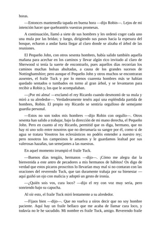 horas.
—Entonces	mantenedla	tapada	en	buena	hora	—dijo	Robin—.	Lejos	de	mi
intención	hacer	que	quebrantéis	vuestras	promesas.
A	continuación,	llamó	a	siete	de	sus	hombres	y	les	ordenó	coger	cada	uno
una	mula	por	las	bridas;	y	luego,	dirigiendo	sus	pasos	hacia	la	espesura	del
bosque,	echaron	a	andar	hasta	llegar	al	claro	donde	se	alzaba	el	árbol	de	las
reuniones.
El	Pequeño	John,	con	otros	sesenta	hombres,	había	salido	también	aquella
mañana	para	acechar	en	los	caminos	y	llevar	algún	rico	invitado	al	claro	de
Sherwood	 si	 tenía	 la	 suerte	 de	 encontrarlo,	 pues	 aquellos	 días	 recorrían	 los
caminos	 muchas	 bolsas	 abultadas,	 a	 causa	 de	 los	 grandes	 sucesos	 de
Nottinghamshire;	pero	aunque	el	Pequeño	John	y	otros	muchos	se	encontraran
ausentes,	 el	 fraile	 Tuck	 y	 por	 lo	 menos	 cuarenta	 hombres	 más	 se	 habían
quedado	 sentados	 o	 tumbados	 en	 torno	 al	 gran	 árbol,	 y	 se	 levantaron	 para
recibir	a	Robin	y,	los	que	le	acompañaban.
—¡Por	mi	alma!	—exclamó	el	rey	Ricardo	cuando	desmontó	de	su	mula	y
miró	a	su	alrededor—.	Verdaderamente	tenéis	aquí	una	espléndida	partida	de
hombres,	 Robin.	 El	 propio	 rey	 Ricardo	 se	 sentiría	 orgulloso	 de	 semejante
guardia	personal.
—Estos	 no	 son	 todos	 mis	 hombres	 —dijo	 Robin	 con	 orgullo—.	 Otros
sesenta	han	salido	a	trabajar,	bajo	la	dirección	de	mi	mano	derecha,	el	Pequeño
John.	Pero	en	cuanto	al	rey	Ricardo,	permitid	que	os	diga,	hermano,	que	no
hay	ni	uno	solo	entre	nosotros	que	no	derramaría	su	sangre	por	él,	como	si	de
agua	 se	 tratara	 Vosotros	 los	 eclesiásticos	 no	 podéis	 entender	 a	 nuestro	 rey;
pero	 nosotros	 los	 campesinos	 le	 amamos	 y	 le	 guardamos	 lealtad	 por	 sus
valerosas	hazañas,	tan	semejantes	a	las	nuestras.
En	aquel	momento	irrumpió	el	fraile	Tuck.
—Buenos	 días	 tengáis,	 hermanos	 —dijo—.	 ¡Cómo	 me	 alegra	 dar	 la
bienvenida	a	este	antro	de	pecadores	a	mis	hermanos	de	hábitos!	Os	digo	de
verdad	que	estos	picaros	proscritos	lo	llevarían	muy	mal	si	no	contaran	con	las
oraciones	del	reverendo	Tuck,	que	tan	duramente	trabaja	por	su	bienestar	—
aquí	guiñó	un	ojo	con	malicia	y	adoptó	un	gesto	de	ironía.
—¿Quién	 sois	 vos,	 cura	 loco?	 —dijo	 el	 rey	 con	 voz	 muy	 seria,	 pero
sonriendo	bajo	su	capucha.
Al	oír	esto,	el	fraile	Tuck	miró	lentamente	a	su	alrededor.
—Fijaos	bien	—dijo—.	Que	no	vuelva	a	oíros	decir	que	no	soy	hombre
paciente.	 Aquí	 hay	 un	 fraile	 bellaco	 que	 me	 acaba	 de	 llamar	 cura	 loco,	 y
todavía	no	le	he	sacudido.	Mi	nombre	es	fraile	Tuck,	amigo.	Reverendo	fraile
 
