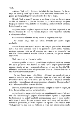Tuck.
—Vamos,	 Tuck	 —dijo	 Robin—.	 Ya	 habéis	 hablado	 bastante.	 Por	 favor,
dejad	de	hablar	y	traed	algo	de	vino.	Estos	reverendos	padres	tienen	sed,	y
puesto	que	han	pagado	generosamente	se	les	debe	dar	lo	mejor.
El	 fraile	 Tuck	 se	 engalló	 un	 poco	 al	 ver	 interrumpido	 su	 discurso,	 pero
accedió	sin	protestar	a	la	petición	de	Robin.	Al	poco	rato	se	trajo	una	gran
tinaja	y	se	escanció	vino	para	todos	los	invitados	y	para	Robin	Hood.	Entonces
Robin	levantó	su	copa.
—¡Quietos	todos!	—gritó—.	Que	nadie	beba	hasta	que	yo	pronuncie	un
brindis.	A	la	salud	del	buen	rey	Ricardo,	de	grande	fama,	y	que	Dios	confunda
a	todos	sus	enemigos.
Todos	brindaron	a	la	salud	del	rey,	incluso	el	propio	rey,	que	dijo:
—Me	 parece,	 amigo	 mío,	 que	 habéis	 brindado	 por	 vuestra	 propia
confusión.
—Nada	de	eso	—respondió	Robin—.	Os	aseguro	que	aquí	en	Sherwood
somos	más	leales	a	nuestro	señor	el	rey	que	los	de	vuestra	orden.	Nosotros
daríamos	 nuestras	 vidas	 por	 él,	 mientras	 que	 vosotros	 os	 contentáis	 con
quedaros	 cómodamente	 en	 vuestras	 abadías	 y	 prioratos,	 sin	 que	 os	 importe
quién	reina.
Al	oír	esto,	el	rey	se	echó	a	reír,	y	dijo:
—Es	muy	posible,	amigo	mío,	que	el	bienestar	del	rey	Ricardo	me	importe
más	de	lo	que	creéis.	Pero	dejemos	ese	tema.	Hemos	pagado	generosamente
nuestra	estancia,	así	que,	¿no	podríais	ofrecernos	un	poco	de	diversión?	He
oído	decir	muchas	veces	que	sois	portentosos	arqueros.	¿No	querríais	darnos
una	muestra	de	vuestra	habilidad?
—De	 muy	 buena	 gana	 —dijo	 Robin—.	 Siempre	 nos	 agrada	 ofrecer	 a
nuestros	 invitados	 una	 buena	 exhibición	 deportiva.	 Como	 decía	 el	 viejo
Swanthold	 «Hace	 falta	 mala	 entraña	 para	 no	 darle	 de	 lo	 mejor	 al	 estornino
enjaulado»;	y	eso	es	lo	que	sois	ahora:	estorninos	enjaulados.	¡Eh,	muchachos!
Colocad	una	guirnalda	al	extremo	del	claro.
Entonces,	mientras	los	proscritos	corrían	a	cumplir	la	orden	de	su	jefe,	el
fraile	Tuck	se	dirigió	a	uno	de	los	falsos	frailes.
—¿Habéis	oído	a	nuestro	jefe?	—dijo	con	un	guiño	malicioso—.	Cada	vez
que	saca	a	colación	alguna	pequeña	manifestación	de	ingenio,	la	carga	sobre
los	hombros	de	ese	viejo	Swanthold,	quienquiera	que	sea,	y	el	pobre	hombre
debe	ir	por	el	mundo	llevando	a	cuestas	todos	los	dichos	y	redichos,	citas	y
sentencias	que	nuestro	jefe	le	ha	cargado	a	las	espaldas	—así	habló	el	fraile
Tuck,	pero	en	voz	baja	para	que	Robin	no	le	oyera,	pues	aún	se	sentía	picado
 