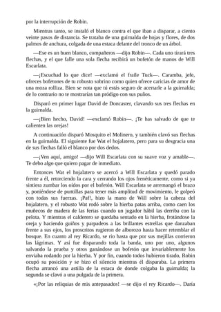 por	la	interrupción	de	Robin.
Mientras	tanto,	se	instaló	el	blanco	contra	el	que	iban	a	disparar,	a	ciento
veinte	pasos	de	distancia.	Se	trataba	de	una	guirnalda	de	hojas	y	flores,	de	dos
palmos	de	anchura,	colgada	de	una	estaca	delante	del	tronco	de	un	árbol.
—Ese	es	un	buen	blanco,	compañeros	—dijo	Robin—.	Cada	uno	tirará	tres
flechas,	y	el	que	falle	una	sola	flecha	recibirá	un	bofetón	de	manos	de	Will
Escarlata.
—¡Escuchad	 lo	 que	 dice!	 —exclamó	 el	 fraile	 Tuck—.	 Caramba,	 jefe,
ofreces	bofetones	de	tu	robusto	sobrino	como	quien	ofrece	caricias	de	amor	de
una	moza	rolliza.	Bien	se	nota	que	tú	estás	seguro	de	acertarle	a	la	guirnalda;
de	lo	contrario	no	te	mostrarías	tan	pródigo	con	sus	puños.
Disparó	en	primer	lugar	David	de	Doncaster,	clavando	sus	tres	flechas	en
la	guirnalda.
—¡Bien	 hecho,	 David!	 —exclamó	 Robin—.	 ¡Te	 has	 salvado	 de	 que	 te
calienten	las	orejas!
A	continuación	disparó	Mosquito	el	Molinero,	y	también	clavó	sus	flechas
en	la	guirnalda.	El	siguiente	fue	Wat	el	hojalatero,	pero	para	su	desgracia	una
de	sus	flechas	falló	el	blanco	por	dos	dedos.
—¡Ven	aquí,	amigo!	—dijo	Will	Escarlata	con	su	suave	voz	y	amable—.
Te	debo	algo	que	quiero	pagar	de	inmediato.
Entonces	 Wat	 el	 hojalatero	 se	 acercó	 a	 Will	 Escarlata	 y	 quedó	 parado
frente	a	él,	retorciendo	la	cara	y	cerrando	los	ojos	frenéticamente,	como	si	ya
sintiera	zumbar	los	oídos	por	el	bofetón.	Will	Escarlata	se	arremangó	el	brazo
y,	poniéndose	de	puntillas	para	tener	más	amplitud	de	movimiento,	le	golpeó
con	 todas	 sus	 fuerzas.	 ¡Paf!,	 hizo	 la	 mano	 de	 Will	 sobre	 la	 cabeza	 del
hojalatero,	y	el	robusto	Wat	rodó	sobre	la	hierba	patas	arriba,	como	caen	los
muñecos	de	madera	de	las	ferias	cuando	un	jugador	hábil	las	derriba	con	la
pelota.	Y	mientras	el	calderero	se	quedaba	sentado	en	la	hierba,	frotándose	la
oreja	 y	 haciendo	 guiños	 y	 parpadeos	 a	 las	 brillantes	 estrellas	 que	 danzaban
frente	a	sus	ojos,	los	proscritos	rugieron	de	alborozo	hasta	hacer	retemblar	el
bosque.	En	cuanto	al	rey	Ricardo,	se	rio	hasta	que	por	sus	mejillas	corrieron
las	 lágrimas.	 Y	 así	 fue	 disparando	 toda	 la	 banda,	 uno	 por	 uno,	 algunos
salvando	 la	 prueba	 y	 otros	 ganándose	 un	 bofetón	 que	 invariablemente	 los
enviaba	rodando	por	la	hierba.	Y	por	fin,	cuando	todos	hubieron	tirado,	Robin
ocupó	 su	 posición	 y	 se	 hizo	 el	 silencio	 mientras	 él	 disparaba.	 La	 primera
flecha	 arrancó	 una	 astilla	 de	 la	 estaca	 de	 donde	 colgaba	 la	 guirnalda;	 la
segunda	se	clavó	a	una	pulgada	de	la	primera.
«¡Por	las	reliquias	de	mis	antepasados!	—se	dijo	el	rey	Ricardo—.	Daría
 