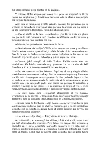 mil	libras	por	tener	a	este	hombre	en	mi	guardia».
Y	 entonces	 Robin	 disparó	 por	 tercera	 vez;	 pero	 ¡oh	 sorpresa!,	 la	 flecha
estaba	mal	emplumada	y,	desviándose	hacia	un	lado,	se	clavó	a	una	pulgada
por	fuera	de	la	guirnalda.
Ante	 esto	 se	 produjo	 un	 terrible	 griterío,	 mientras	 los	 proscritos	 que	 se
sentaban	en	la	hierba	se	retorcían	de	risa,	pues	era	la	primera	vez	que	veían	a
su	jefe	fallar	un	tiro.	Humillado,	Robin	tiró	el	arco	al	suelo.
—¡Que	 el	 diablo	 se	 la	 lleve!	 —exclamó—.	 ¡Esa	 flecha	 tenía	 una	 pluma
mal	puesta,	lo	noté	cuando	me	rozó	el	dedo	al	salir!	Dadme	una	flecha	buena	y
me	comprometo	a	rajar	la	estaca	con	ella.
Al	oír	esto,	los	proscritos	se	rieron	aún	más	fuerte.
—¡Nada	de	eso,	tío!	—dijo	Will	Escarlata	con	su	voz	suave	y	amable—.
Habéis	 tenido	 vuestra	 oportunidad	 y	 habéis	 fallado	 el	 tiro	 descaradamente.
Doy	 fe	 de	 que	 la	 flecha	 era	 tan	 buena	 como	 cualquiera	 de	 las	 que	 se	 han
disparado	hoy.	Venid	aquí;	os	debo	algo	y	quiero	pagar	en	el	acto.
—¡Vamos,	 jefe!	 —rugió	 el	 fraile	 Tuck—.	 Podéis	 contar	 con	 mis
bendiciones.	 Os	 habéis	 mostrado	 muy	 generoso	 con	 las	 caricias	 de	 Will
Escarlata,	y	no	sería	justo	que	no	recibierais	vuestra	parte.
—Eso	 no	 puede	 ser	 —dijo	 Robin—.	 Aquí	 soy	 el	 rey	 y	 ningún	 súbdito
puede	levantar	su	mano	contra	el	rey.	Pero	incluso	nuestro	gran	rey	Ricardo	se
humilla	ante	el	santo	papa	sin	avergonzarse	de	ello,	pudiendo	llegar	a	recibir
un	cachete	de	sus	manos	a	modo	de	penitencia;	de	la	misma	manera,	yo	me
humillo	 ante	 este	 reverendo	 padre,	 que	 parece	 ser	 persona	 de	 autoridad,	 y
aceptaré	el	castigo	de	sus	manos	—y	así	diciendo,	se	dirigió	al	rey—.	Os	lo
ruego,	hermano,	¿aceptaríais	impartir	el	castigo	con	vuestras	santas	manos?
—De	 muy	 buena	 gana	 —respondió	 alegremente	 el	 rey	 Ricardo,
levantándose	de	su	asiento—.	Tengo	una	deuda	con	vos	por	haberme	aliviado
del	terrible	peso	de	cincuenta	libras.	Haced	sitio	en	la	hierba,	muchachos.
—Si	sois	capaz	de	derribarme	—dijo	Robin—,	os	devolveré	de	buena	gana
vuestras	cincuenta	libras;	pero	os	advierto,	hermano,	que	si	no	me	hacéis	tocar
la	hierba	con	la	espalda,	os	quitaré	hasta	el	último	penique	que	llevéis,	por
hablar	de	modo	tan	insolente.
—Que	así	sea	—dijo	el	rey—.	Estoy	dispuesto	a	correr	el	riesgo.
A	continuación,	se	arremangó	los	hábitos	y	dejó	al	descubierto	un	brazo
que	dejó	admirados	a	los	proscritos.	Pero	Robin,	con	los	pies	bien	separados	y
plantados	 en	 el	 suelo,	 aguardaba	 sonriendo.	 Entonces	 el	 rey	 echó	 atrás	 el
brazo,	se	equilibró	un	momento,	y	le	sacudió	a	Robin	una	bofetada	que	resonó
como	un	trueno.	Robin	cayó	de	cabeza	sobre	la	hierba,	pues	el	golpe	habría
 
