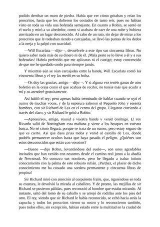 podido	derribar	un	muro	de	piedra.	Había	que	ver	cómo	gritaban	y	reían	los
proscritos,	 hasta	 que	 les	 dolieron	 los	 costados	 de	 tanto	 reír,	 pues	 no	 habían
visto	en	toda	su	vida	una	bofetada	semejante.	En	cuanto	a	Robin,	se	sentó	en
el	suelo	y	miró	a	su	alrededor,	como	si	acabara	de	caer	de	una	nube	y	hubiera
aterrizado	en	un	lugar	desconocido.	Al	cabo	de	un	rato,	sin	dejar	de	mirar	a	los
proscritos	que	le	rodeaban	riendo	a	carcajadas,	se	llevó	las	puntas	de	los	dedos
a	la	oreja	y	la	palpó	con	suavidad.
—Will	Escarlata	—dijo—,	devuélvele	a	este	tipo	sus	cincuenta	libras.	No
quiero	saber	nada	más	de	su	dinero	ni	de	él.	¡Mala	peste	se	lo	lleve	a	él	y	a	sus
bofetadas!	Habría	preferido	que	me	aplicaras	tú	el	castigo;	estoy	convencido
de	que	me	he	quedado	sordo	para	siempre	jamás.
Y	mientras	aún	se	oían	carcajadas	entre	la	banda,	Will	Escarlata	contó	las
cincuenta	libras	y	el	rey	las	metió	en	su	bolsa.
—Os	doy	las	gracias,	amigo	—dijo—.	Y	si	alguna	vez	tenéis	ganas	de	otro
bofetón	en	la	oreja	como	el	que	acabáis	de	recibir,	no	tenéis	más	que	acudir	a
mí	y	os	atenderé	gratuitamente.
Así	habló	el	rey;	pero	apenas	había	terminado	de	hablar	cuando	se	oyó	el
rumor	de	muchas	voces,	y	de	la	espesura	salieron	el	Pequeño	John	y	sesenta
hombres,	con	sir	Richard	de	Lea	en	el	centro	del	grupo.	Llegaron	corriendo	a
través	del	claro,	y	sir	Richard	le	gritó	a	Robin:
—Apresuraos,	 amigo,	 reunid	 a	 vuestra	 banda	 y	 venid	 conmigo.	 El	 rey
Ricardo	 salió	 de	 Nottingham	 esta	 mañana	 y	 viene	 a	 los	 bosques	 en	 vuestra
busca.	No	sé	cómo	llegará,	porque	se	trata	de	un	rumor,	pero	estoy	seguro	de
que	 es	 cierto.	 Así	 que	 daos	 prisa	 todos	 y	 venid	 al	 castillo	 de	 Lea,	 donde
podréis	 permanecer	 ocultos	 hasta	 que	 haya	 pasado	 el	 peligro.	 ¿Quiénes	 son
estos	desconocidos	que	están	con	vosotros?
—Bueno	 —dijo	 Robin,	 levantándose	 del	 suelo—,	 son	 unos	 agradables
invitados	que	han	venido	con	nosotros	desde	el	camino	real	junto	a	la	abadía
de	 Newstead.	 No	 conozco	 sus	 nombres,	 pero	 he	 llegado	 a	 trabar	 íntimo
conocimiento	con	la	palma	de	este	robusto	rufián.	¡Pardiez,	el	placer	de	dicho
conocimiento	 me	 ha	 costado	 una	 sordera	 permanente	 y	 cincuenta	 libras	 de
propina!
Sir	Richard	miró	con	atención	al	corpulento	fraile,	que,	irguiéndose	en	toda
su	estatura,	le	devolvió	la	mirada	al	caballero.	Y	de	pronto,	las	mejillas	de	sir
Richard	se	pusieron	pálidas,	pues	reconoció	al	hombre	que	estaba	mirando.	Al
instante,	saltó	del	lomo	de	su	caballo	y	se	arrojó	de	rodillas	ante	los	pies	del
otro.	El	rey,	viendo	que	sir	Richard	le	había	reconocido,	se	echó	hacia	atrás	la
capucha	 y	 todos	 los	 proscritos	 vieron	 su	 rostro	 y	 lo	 reconocieron	 también,
pues	todos	ellos,	sin	excepción,	habían	estado	entre	la	multitud	en	la	ciudad	de
 