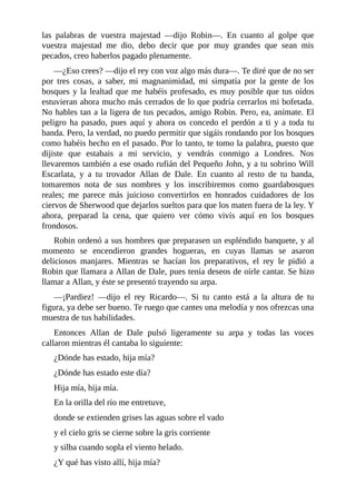 las	 palabras	 de	 vuestra	 majestad	 —dijo	 Robin—.	 En	 cuanto	 al	 golpe	 que
vuestra	 majestad	 me	 dio,	 debo	 decir	 que	 por	 muy	 grandes	 que	 sean	 mis
pecados,	creo	haberlos	pagado	plenamente.
—¿Eso	crees?	—dijo	el	rey	con	voz	algo	más	dura—.	Te	diré	que	de	no	ser
por	 tres	 cosas,	 a	 saber,	 mi	 magnanimidad,	 mi	 simpatía	 por	 la	 gente	 de	 los
bosques	y	la	lealtad	que	me	habéis	profesado,	es	muy	posible	que	tus	oídos
estuvieran	ahora	mucho	más	cerrados	de	lo	que	podría	cerrarlos	mi	bofetada.
No	hables	tan	a	la	ligera	de	tus	pecados,	amigo	Robin.	Pero,	ea,	anímate.	El
peligro	ha	pasado,	pues	aquí	y	ahora	os	concedo	el	perdón	a	ti	y	a	toda	tu
banda.	Pero,	la	verdad,	no	puedo	permitir	que	sigáis	rondando	por	los	bosques
como	habéis	hecho	en	el	pasado.	Por	lo	tanto,	te	tomo	la	palabra,	puesto	que
dijiste	 que	 estabais	 a	 mi	 servicio,	 y	 vendrás	 conmigo	 a	 Londres.	 Nos
llevaremos	también	a	ese	osado	rufián	del	Pequeño	John,	y	a	tu	sobrino	Will
Escarlata,	 y	 a	 tu	 trovador	 Allan	 de	 Dale.	 En	 cuanto	 al	 resto	 de	 tu	 banda,
tomaremos	 nota	 de	 sus	 nombres	 y	 los	 inscribiremos	 como	 guardabosques
reales;	 me	 parece	 más	 juicioso	 convertirlos	 en	 honrados	 cuidadores	 de	 los
ciervos	de	Sherwood	que	dejarlos	sueltos	para	que	los	maten	fuera	de	la	ley.	Y
ahora,	 preparad	 la	 cena,	 que	 quiero	 ver	 cómo	 vivís	 aquí	 en	 los	 bosques
frondosos.
Robin	ordenó	a	sus	hombres	que	preparasen	un	espléndido	banquete,	y	al
momento	 se	 encendieron	 grandes	 hogueras,	 en	 cuyas	 llamas	 se	 asaron
deliciosos	 manjares.	 Mientras	 se	 hacían	 los	 preparativos,	 el	 rey	 le	 pidió	 a
Robin	que	llamara	a	Allan	de	Dale,	pues	tenía	deseos	de	oírle	cantar.	Se	hizo
llamar	a	Allan,	y	éste	se	presentó	trayendo	su	arpa.
—¡Pardiez!	 —dijo	 el	 rey	 Ricardo—.	 Si	 tu	 canto	 está	 a	 la	 altura	 de	 tu
figura,	ya	debe	ser	bueno.	Te	ruego	que	cantes	una	melodía	y	nos	ofrezcas	una
muestra	de	tus	habilidades.
Entonces	 Allan	 de	 Dale	 pulsó	 ligeramente	 su	 arpa	 y	 todas	 las	 voces
callaron	mientras	él	cantaba	lo	siguiente:
¿Dónde	has	estado,	hija	mía?
¿Dónde	has	estado	este	día?
Hija	mía,	hija	mía.
En	la	orilla	del	río	me	entretuve,
donde	se	extienden	grises	las	aguas	sobre	el	vado
y	el	cielo	gris	se	cierne	sobre	la	gris	corriente
y	silba	cuando	sopla	el	viento	helado.
¿Y	qué	has	visto	allí,	hija	mía?
 