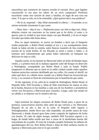 maravillosa	que	conmueve	de	manera	extraña	el	corazón.	Pero	¿qué	lúgubre
cancioncilla	 es	 ésa	 para	 los	 labios	 de	 un	 recio	 campesino?	 Preferiría
escucharte	 cantar	 una	 canción	 de	 amor	 y	 batallas,	 en	 lugar	 de	 una	 cosa	 tan
triste.	Y	lo	que	es	más,	no	la	he	entendido.	¿Qué	quieren	decir	esas	palabras?
—No	lo	sé,	majestad	—dijo	Allan	meneando	la	cabeza—.	A	menudo,	ni	yo
mismo	entiendo	claramente	lo	que	canto.
—Bien,	bien	—dijo	el	rey—.	Dejémoslo	pasar;	tan	sólo	te	digo	esto,	Allan:
deberías	 centrar	 tus	 canciones	 en	 los	 temas	 que	 te	 he	 dicho,	 el	 amor	 y	 la
guerra;	pues	la	verdad	es	que	tienes	mejor	voz	que	Blondell,	y	él	era	el	mejor
trovador	que	había	oído	hasta	ahora.
Pero	 en	 aquel	 momento,	 se	 acercó	 un	 hombre	 a	 decir	 que	 el	 banquete
estaba	preparado,	y	Robin	Hood	condujo	al	rey	y	a	sus	acompañantes	hasta
donde	se	había	servido	la	comida,	sobre	blancos	manteles	de	lino	extendidos
encima	 de	 la	 verde	 hierba.	 El	 rey	 Ricardo	 se	 sentó	 a	 comer	 y	 beber,	 y	 al
terminar	 juró	 solemnemente	 que	 jamás	 había	 saboreado	 un	 banquete	 tan
delicioso	en	toda	su	vida.
Aquella	noche,	el	rey	durmió	en	Sherwood	sobre	un	lecho	de	blandas	hojas
verdes,	y	a	primera	hora	de	la	mañana	siguiente	salió	del	bosque	en	dirección
a	 Nottingham,	 acompañado	 por	 Robin	 Hood	 y	 toda	 su	 banda.	 Podéis
imaginaros	el	alboroto	que	se	armó	en	la	noble	ciudad	cuando	todos	aquellos
famosos	proscritos	entraron	desfilando	por	sus	calles.	En	cuanto	al	sheriff,	no
sabía	qué	decir	ni	a	dónde	mirar	cuando	vio	a	Robin	Hood	tan	favorecido	por
el	rey,	y	su	corazón	se	llenó	de	resentimiento	por	la	humillación	que	sentía.
Al	día	siguiente,	el	rey	salió	de	la	ciudad	de	Nottingham;	Robin	Hood,	el
Pequeño	John,	Will	Escarlata	y	Allan	de	Dale	estrecharon	las	manos	al	resto
de	la	banda,	besaron	en	las	mejillas	a	cada	uno	de	los	hombres	y	prometieron
volver	con	frecuencia	a	Sherwood	para	visitarlos.	Luego,	cada	uno	montó	en
su	caballo	y	se	alejaron	con	la	comitiva	del	rey.
*
Aquí	terminan	las	alegres	aventuras	de	Robin	Hood;	pues,	a	pesar	de	su
promesa,	transcurrieron	muchos	años	antes	de	que	volviera	a	ver	Sherwood.
Después	 de	 un	 año	 o	 dos	 en	 la	 corte,	 el	 Pequeño	 John	 regresó	 a
Nottinghamshire,	donde	llevó	una	vida	respetable,	sin	perder	nunca	de	vista
Sherwood,	y	donde	alcanzó	gran	fama	como	campeón	de	Inglaterra	de	lucha
con	 bastón.	 Al	 cabo	 de	 algún	 tiempo,	 también	 Will	 Escarlata	 regresó	 a	 su
hogar,	 de	 donde	 había	 tenido	 que	 huir	 a	 causa	 de	 la	 desdichada	 muerte	 del
mayordomo	de	su	padre.	El	resto	de	la	banda	cumplió	fielmente	los	deberes	de
guardabosques	del	rey.	Pero	Robin	Hood	y	Allan	de	Dale	tardaron	mucho	en
regresar	a	Sherwood,	pues	esto	es	lo	que	sucedió:
 