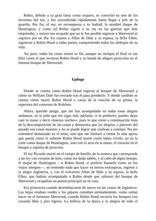 Robin,	debido	a	su	gran	fama	como	arquero,	se	convirtió	en	uno	de	los
favoritos	 del	 rey,	 y	 fue	 ascendiendo	 rápidamente	 hasta	 llegar	 a	 jefe	 de	 la
guardia.	 Por	 fin,	 el	 rey,	 en	 recompensa	 a	 su	 lealtad,	 lo	 nombró	 duque	 de
Huntington,	 y	 como	 tal	 Robin	 siguió	 a	 su	 rey	 en	 las	 guerras	 que	 éste
emprendió,	y	estuvo	tan	ocupado	que	no	le	fue	posible	regresar	a	Sherwood	ni
siquiera	 por	 un	 día.	 En	 cuanto	 a	 Allan	 de	 Dale	 y	 su	 esposa,	 la	 bella	 Ellen,
siguieron	a	Robin	Hood	a	todas	partes,	compartiendo	todos	los	altibajos	de	su
vida.
Así	pues,	todas	las	cosas	tienen	su	fin,	aunque	no	siempre	el	final	es	tan
feliz	como	el	que	tuvieron	Robin	Hood	y	su	banda	de	alegres	proscritos	en	el
famoso	bosque	de	Sherwood.
	
	
Epílogo
	
Donde	 se	 cuenta	 cómo	 Robin	 Hood	 regresó	 al	 bosque	 de	 Sherwood	 y
cómo	sir	William	Dale	fue	enviado	tras	él	para	prenderle.	Y	donde	también	se
cuenta	 cómo	 murió	 Robin	 Hood	 a	 causa	 de	 la	 traición	 de	 su	 prima,	 la
superiora	del	convento	de	Kirklees.
Ahora,	 querido	 amigo,	 que	 me	 has	 acompañado	 en	 todas	 estas	 alegres
andanzas,	no	te	pido	que	me	sigas	más	adelante;	si	lo	prefieres,	puedes	dejar
caer	tu	mano	y	decir	«buenas	noches»;	pues	lo	que	viene	a	continuación	trata
de	la	descomposición	de	las	cosas	y	demuestra	que	las	alegrías	y	placeres	del
pasado	son	cosas	muertas	y	no	se	puede	lograr	que	vuelvan	a	caminar.	No	me
extenderé	demasiado	en	el	tema,	sino	que	me	limitaré	a	contar	lo	más	aprisa
que	pueda	cómo	el	valiente	Robin	Hood	murió	como	había	vivido,	no	en	la
corte	como	duque	de	Huntington,	sino	con	el	arco	en	la	mano,	el	corazón	en	el
bosque	y	espíritu	de	proscrito.
El	rey	Ricardo	murió	en	el	campo	de	batalla,	de	la	manera	que	corresponde
a	un	rey	con	corazón	de	león,	como	sin	duda	sabéis;	y	al	cabo	de	algún	tiempo,
el	 duque	 de	 Huntington	 —o	 Robin	 Hood,	 si	 preferís	 llamarlo	 como	 en	 los
viejos	tiempos—,	no	teniendo	nada	que	hacer	en	tierras	extranjeras,	regresó	a
la	 alegre	 Inglaterra,	 y	 con	 él	 volvieron	 Allan	 de	 Dale	 y	 su	 esposa,	 la	 bella
Ellen,	 que	 habían	 acompañado	 a	 Robin	 desde	 que	 salieron	 del	 bosque	 de
Sherwood	y	ocupaban	un	puesto	principal	en	su	casa.
Era	primavera	cuando	desembarcaron	de	nuevo	en	las	costas	de	Inglaterra.
Las	hojas	estaban	verdes	y	los	pájaros	cantaban	animadamente,	como	solían
hacer	en	el	hermoso	Sherwood,	cuando	Robin	Hood	recorría	los	bosques	con
corazón	 libre	 y	 pies	 ligeros.	 La	 belleza	 de	 la	 época	 y	 la	 alegría	 de	 todo	 el
 
