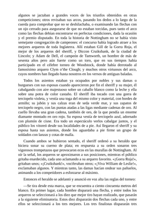 algunos	 se	 jactaban	 a	 grandes	 voces	 de	 los	 triunfos	 obtenidos	 en	 otras
competiciones;	otros	revisaban	sus	arcos,	pasando	los	dedos	a	lo	largo	de	la
cuerda	para	comprobar	que	no	se	deshilachaba,	o	examinando	las	flechas	con
un	ojo	cerrado	para	asegurarse	de	que	no	estaban	torcidas,	pues	tanto	el	arco
como	las	flechas	debían	encontrarse	en	perfectas	condiciones,	dada	la	ocasión
y	 el	 premio	 disputado.	 En	 toda	 la	 historia	 de	 Nottingham	 no	 se	 había	 visto
semejante	congregación	de	campeones:	el	concurso	había	logrado	atraer	a	los
mejores	 arqueros	 de	 toda	 Inglaterra.	 Allí	 estaban	 Gill	 de	 la	 Gorra	 Roja,	 el
mejor	 de	 los	 arqueros	 del	 sheriff,	 y	 Diccon	 Cruikshank,	 de	 la	 ciudad	 de
Lincoln;	y	Adam	de	Dell,	el	campeón	de	Tamworth,	un	hombre	de	más	de
sesenta	 años	 pero	 aún	 fuerte	 como	 un	 toro,	 que	 en	 sus	 tiempos	 había
participado	 en	 el	 célebre	 torneo	 de	 Woodstock,	 donde	 había	 derrotado	 al
famosísimo	arquero	Clym	o’the	Clough;	y	muchos	otros	virtuosos	del	arco,
cuyos	nombres	han	llegado	hasta	nosotros	en	los	versos	de	antiguas	baladas.
Todos	 los	 asientos	 estaban	 ya	 ocupados	 por	 nobles	 y	 sus	 damas	 o
burgueses	con	sus	esposas	cuando	aparecieron	por	fin	el	sheriff	y	su	mujer,	él
cabalgando	con	aire	majestuoso	sobre	un	caballo	blanco	como	la	leche	y	ella
sobre	 una	 potra	 de	 color	 castaño.	 El	 sheriff	 iba	 tocado	 con	 una	 gorra	 de
terciopelo	violeta,	y	vestía	una	toga	del	mismo	color	y	material,	con	bordes	de
armiño;	 su	 jubón	 y	 sus	 calzas	 eran	 de	 seda	 verde	 mar,	 y	 sus	 zapatos	 de
terciopelo	negro,	con	las	puntas	atadas	a	las	ligas	mediante	cadenas	de	oro.	Al
cuello	llevaba	una	gran	cadena,	también	de	oro,	de	la	que	pendía	un	enorme
diamante	montado	en	oro	rojo.	Su	esposa	vestía	de	terciopelo	azul,	adornado
con	 plumón	 de	 cisne.	 Era	 todo	 un	 espectáculo	 verlos	 cabalgar	 juntos,	 y	 el
público	los	vitoreó	desde	sus	localidades	de	a	pie.	Así	llegaron	el	sheriff	y	su
esposa	 hasta	 sus	 asientos,	 donde	 los	 aguardaba	 a	 pie	 firme	 un	 grupo	 de
soldados	con	lanzas	y	cotas	de	malla.
Cuando	 ambos	 se	 hubieron	 sentado,	 el	 sheriff	 ordenó	 a	 su	 heraldo	 que
hiciera	 sonar	 su	 cuerno	 de	 plata;	 en	 respuesta	 a	 su	 orden	 sonaron	 tres
vigorosos	trompetazos	que	provocaron	ecos	en	las	murallas	de	Nottingham.	Al
oír	la	señal,	los	arqueros	se	aproximaron	a	sus	posiciones,	mientras	el	público
gritaba	enardecido,	cada	uno	aclamando	a	su	arquero	favorito.	«¡Gorra	Roja!»,
gritaban	unos;	«¡Cruikshank!»,	vociferaban	otros;	«¡Viva	William	de	Leslie!»,
exclamaban	algunos.	Y	mientras	tanto,	las	damas	hacían	ondear	sus	pañuelos,
animando	a	los	competidores	a	esforzarse	al	máximo.
Entonces	el	heraldo	se	adelantó	y	anunció	en	voz	alta	las	reglas	del	torneo:
—Se	tira	desde	esta	marca,	que	se	encuentra	a	ciento	cincuenta	metros	del
blanco.	En	primer	lugar,	cada	hombre	disparará	una	flecha,	y	entre	todos	los
arqueros	se	seleccionará	a	los	diez	que	mejor	tiro	hayan	realizado,	que	pasarán
a	la	siguiente	eliminatoria.	Estos	diez	dispararán	dos	flechas	cada	uno,	y	entre
ellos	 se	 seleccionará	 a	 los	 tres	 mejores.	 Los	 tres	 finalistas	 dispararán	 tres
 
