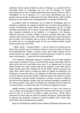ambiente	le	hizo	recordar	a	Robin	su	vida	en	el	bosque,	y	se	apoderó	de	él	un
invencible	 deseo	 de	 contemplar	 una	 vez	 más	 los	 bosques.	 Se	 dirigió
directamente	al	rey	Juan	y	le	pidió	autorización	para	realizar	una	breve	visita	a
Nottingham.	 El	 rey	 le	 autorizó	 a	 ir	 y	 venir,	 pero	 advirtiéndole	 que	 no	 se
quedara	más	de	tres	días	en	Sherwood.	Así	pues,	Robin	Hood	y	Allan	de	Dale
partieron	sin	más	demora	hacia	Nottinghamshire	y	el	bosque	de	Sherwood.
La	 primera	 noche	 se	 hospedaron	 en	 la	 ciudad	 de	 Nottingham,	 pero	 no
acudieron	a	presentar	sus	respetos	al	sheriff,	pues	su	señoría	aún	guardaba	un
amargo	 resentimiento	 contra	 Robin	 Hood,	 resentimiento	 que	 no	 se	 había
atenuado	precisamente	con	el	ascenso	de	posición	de	Robin.	Al	día	siguiente,
muy	 temprano,	 montaron	 en	 sus	 caballos	 y	 se	 dirigieron	 a	 los	 bosques.
Mientras	recorrían	el	camino,	a	Robin	le	parecía	reconocer	cada	palo	y	cada
piedra	en	que	se	posaran	sus	ojos.	Allí	estaba	el	sendero	por	el	que	solía	pasear
por	las	tardes,	con	el	Pequeño	John	a	su	lado;	y	allí,	ahora	cubierta	de	zarzas,
la	 vereda	 que	 él	 y	 un	 pequeño	 grupo	 de	 los	 suyos	 habían	 tomado	 cuando
fueron	en	busca	de	cierto	fraile.
—¡Mira,	Allan!	—exclamó	Robin—.	¿Ves	la	cicatriz	en	el	tronco	de	esa
haya?	Ahí	es	donde	una	de	tus	flechas	arrancó	un	trozo	de	corteza	el	día	que
tan	 lamentablemente	 fallaste	 el	 disparo	 contra	 aquel	 noble	 corazón.	 Fue	 el
mismo	día	que	nos	cogió	la	tormenta	y	tuvimos	que	pasar	la	noche	en	casa	de
aquel	viejo	granjero…	el	que	tenía	tres	hijas	guapísimas.
Y	así	siguieron	cabalgando	despacio,	charlando	acerca	de	todas	aquellas
cosas	viejas	y	familiares;	viejas	y,	a	pesar	de	todo,	nuevas,	pues	ahora	veían	en
ellas	mucho	más	de	lo	que	habían	visto	antes.	Y	así	llegaron	por	fin	al	claro
donde	extendía	sus	ramas	el	gran	árbol	de	las	reuniones,	y	que	había	sido	su
hogar	durante	tantos	años.	Ninguno	de	los	dos	habló	cuando	se	pararon	ante
aquel	árbol.	Robin	paseó	la	mirada	por	todos	los	objetos	tan	familiares,	tan
semejantes	a	lo	que	eran	antes	y,	sin	embargo,	tan	diferentes;	pues	donde	antes
se	oía	el	alboroto	de	muchos	hombres	vigorosos,	ahora	sólo	existía	la	quietud
de	la	soledad;	y	mientras	miraba,	los	bosques,	la	hierba	y	el	cielo	se	nublaron
por	efecto	de	las	lágrimas	saladas,	pues	una	profunda	nostalgia	se	apoderó	de
él	al	mirar	aquellas	cosas,	que	le	resultaban	tan	conocidas	como	los	dedos	de
su	mano	derecha,	y	no	pudo	evitar	que	se	le	llenaran	de	lágrimas	los	ojos.
Aquella	 mañana	 se	 había	 colgado	 del	 hombro	 su	 viejo	 y	 fiel	 cuerno	 de
caza,	y	ahora,	con	la	nostalgia,	le	sobrevino	un	fuerte	deseo	de	tocar	el	cuerno
una	 vez	 más.	 Se	 lo	 llevó	 a	 los	 labios	 y	 sopló	 con	 fuerza.	 «Tirilá,	 lirilá»,
resonaron	las	claras	notas	por	todos	los	senderos	del	bosque,	regresando	desde
le	espesura	más	profunda	y	distante	en	forma	de	débiles	ecos,	«tirilá,	lirilá,
tirilá,	lirilá»,	hasta	extinguirse	por	completo.
Quiso	la	casualidad	que	aquella	misma	mañana	el	Pequeño	John	pasara	por
 