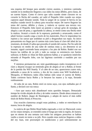 una	 esquina	 del	 bosque	 para	 atender	 ciertos	 asuntos,	 y	 mientras	 caminaba
sumido	en	la	meditación	llegaron	a	sus	oídos	las	notas	débiles,	pero	claras,	de
un	 cuerno	 lejano.	 Como	 el	 ciervo	 que	 salta	 cuando	 siente	 clavarse	 en	 su
corazón	 la	 flecha	 del	 cazador,	 así	 saltó	 el	 Pequeño	 John	 cuando	 sus	 orejas
captaron	aquel	distante	sonido.	Toda	la	sangre	de	su	cuerpo	le	hervía	en	las
mejillas	cuando	torció	la	cabeza	para	escuchar	mejor.	De	nuevo	llegaron	las
notas	 del	 cuerno,	 débiles	 y	 claras,	 y	 todavía	 se	 oyeron	 una	 tercera	 vez.
Entonces	 el	 Pequeño	 John	 lanzó	 un	 potente	 y	 salvaje	 grito	 de	 nostalgia,	 de
alegría	y	aun	de	pena,	y	agachando	la	cabeza,	se	metió	como	una	flecha	entre
la	maleza.	Avanzó	a	través	de	la	espesura,	partiendo	y	arrancando,	como	el
jabalí	furioso	cuando	carga	a	través	de	los	matorrales.	Poco	le	importaban	los
espinos	y	las	zarzas	que	arañaban	su	piel	y	desgarraban	sus	ropas.	Su	único
pensamiento	era	llegar	por	el	camino	más	corto	hasta	el	claro	del	árbol	de	las
reuniones,	de	donde	él	sabía	que	procedía	el	sonido	del	cuerno.	Por	fin	salió	de
la	 espesura	 en	 medio	 de	 una	 nube	 de	 ramitas	 rotas	 y,	 sin	 detenerse	 ni	 un
instante,	siguió	corriendo	hasta	arrojarse	a	los	pies	de	Robin.	Rodeó	con	sus
brazos	 las	 rodillas	 de	 su	 jefe	 y	 todo	 su	 cuerpo	 se	 estremecía	 con	 fuertes
sollozos;	ni	Robin	ni	Allan	de	Dale	pudieron	hablar,	y	se	quedaron	inmóviles
mirando	 al	 Pequeño	 John,	 con	 las	 lágrimas	 corriendo	 a	 raudales	 por	 sus
mejillas.
Y	mientras	permanecían	así,	siete	guardabosques	reales	irrumpieron	en	el
claro	y	dejaron	escapar	un	tremendo	grito	de	alegría	al	ver	a	Robin;	al	frente
de	la	partida	iba	Will	Stutely.	Y	al	cabo	de	un	rato,	aparecieron	cuatro	más,
jadeando	 a	 causa	 de	 la	 carrera,	 y	 dos	 de	 los	 cuatro	 eran	 Will	 Scathelock	 y
Mosquito,	 el	 Molinero;	 todos	 ellos	 habían	 oído	 sonar	 el	 cuerno	 de	 Robin.
Todos	 corrieron	 hacia	 Robin	 y	 le	 besaron	 las	 manos	 y	 la	 ropa,	 llorando
ruidosamente.
Al	cabo	de	un	rato,	Robin	miró	en	torno	suyo,	con	ojos	nublados	por	el
llanto,	y	declaró	con	voz	ronca:
—Juro	 que	 nunca	 más	 abandonaré	 estos	 queridos	 bosques.	 Demasiado
tiempo	he	vivido	alejado	de	ellos	y	de	todos	vosotros.	Desde	ahora	renuncio	al
nombre	 de	 Robert,	 duque	 de	 Huntington,	 y	 adopto	 de	 nuevo	 el	 más	 noble
título	de	Robin	Hood,	el	Proscrito.
Una	ovación	clamorosa	acogió	estas	palabras,	y	todos	se	estrecharon	las
manos,	locos	de	alegría.
La	noticia	de	que	Robin	Hood	había	regresado	a	vivir	en	Sherwood,	como
en	los	viejos	tiempos,	se	extendió	como	el	fuego	por	toda	la	región,	de	manera
que	 en	 menos	 de	 una	 semana	 casi	 todos	 los	 antiguos	 proscritos	 se	 habían
vuelto	a	reunir	en	torno	a	su	jefe.	Pero	cuando	estas	noticias	llegaron	a	oídos
del	 rey	 Juan,	 este	 prorrumpió	 en	 maldiciones	 y	 juró	 solemnemente	 no
 