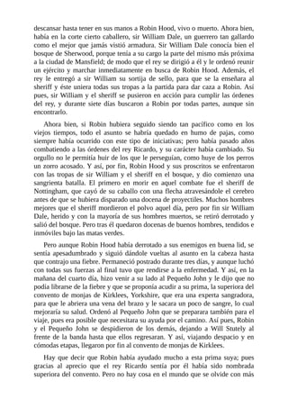 descansar	hasta	tener	en	sus	manos	a	Robin	Hood,	vivo	o	muerto.	Ahora	bien,
había	en	la	corte	cierto	caballero,	sir	William	Dale,	un	guerrero	tan	gallardo
como	el	mejor	que	jamás	vistió	armadura.	Sir	William	Dale	conocía	bien	el
bosque	de	Sherwood,	porque	tenía	a	su	cargo	la	parte	del	mismo	más	próxima
a	la	ciudad	de	Mansfield;	de	modo	que	el	rey	se	dirigió	a	él	y	le	ordenó	reunir
un	ejército	y	marchar	inmediatamente	en	busca	de	Robin	Hood.	Además,	el
rey	 le	 entregó	 a	 sir	 William	 su	 sortija	 de	 sello,	 para	 que	 se	 la	 enseñara	 al
sheriff	y	éste	uniera	todas	sus	tropas	a	la	partida	para	dar	caza	a	Robin.	Así
pues,	sir	William	y	el	sheriff	se	pusieron	en	acción	para	cumplir	las	órdenes
del	 rey,	 y	 durante	 siete	 días	 buscaron	 a	 Robin	 por	 todas	 partes,	 aunque	 sin
encontrarlo.
Ahora	 bien,	 si	 Robin	 hubiera	 seguido	 siendo	 tan	 pacífico	 como	 en	 los
viejos	 tiempos,	 todo	 el	 asunto	 se	 habría	 quedado	 en	 humo	 de	 pajas,	 como
siempre	 había	 ocurrido	 con	 este	 tipo	 de	 iniciativas;	 pero	 había	 pasado	 años
combatiendo	a	las	órdenes	del	rey	Ricardo,	y	su	carácter	había	cambiado.	Su
orgullo	no	le	permitía	huir	de	los	que	le	perseguían,	como	huye	de	los	perros
un	zorro	acosado.	Y	así,	por	fin,	Robin	Hood	y	sus	proscritos	se	enfrentaron
con	las	tropas	de	sir	William	y	el	sheriff	en	el	bosque,	y	dio	comienzo	una
sangrienta	 batalla.	 El	 primero	 en	 morir	 en	 aquel	 combate	 fue	 el	 sheriff	 de
Nottingham,	que	cayó	de	su	caballo	con	una	flecha	atravesándole	el	cerebro
antes	de	que	se	hubiera	disparado	una	docena	de	proyectiles.	Muchos	hombres
mejores	que	el	sheriff	mordieron	el	polvo	aquel	día,	pero	por	fin	sir	William
Dale,	herido	y	con	la	mayoría	de	sus	hombres	muertos,	se	retiró	derrotado	y
salió	del	bosque.	Pero	tras	él	quedaron	docenas	de	buenos	hombres,	tendidos	e
inmóviles	bajo	las	matas	verdes.
Pero	aunque	Robin	Hood	había	derrotado	a	sus	enemigos	en	buena	lid,	se
sentía	apesadumbrado	y	siguió	dándole	vueltas	al	asunto	en	la	cabeza	hasta
que	contrajo	una	fiebre.	Permaneció	postrado	durante	tres	días,	y	aunque	luchó
con	todas	sus	fuerzas	al	final	tuvo	que	rendirse	a	la	enfermedad.	Y	así,	en	la
mañana	del	cuarto	día,	hizo	venir	a	su	lado	al	Pequeño	John	y	le	dijo	que	no
podía	librarse	de	la	fiebre	y	que	se	proponía	acudir	a	su	prima,	la	superiora	del
convento	de	monjas	de	Kirklees,	Yorkshire,	que	era	una	experta	sangradora,
para	que	le	abriera	una	vena	del	brazo	y	le	sacara	un	poco	de	sangre,	lo	cual
mejoraría	su	salud.	Ordenó	al	Pequeño	John	que	se	preparara	también	para	el
viaje,	pues	era	posible	que	necesitara	su	ayuda	por	el	camino.	Así	pues,	Robin
y	 el	 Pequeño	 John	 se	 despidieron	 de	 los	 demás,	 dejando	 a	 Will	 Stutely	 al
frente	de	la	banda	hasta	que	ellos	regresaran.	Y	así,	viajando	despacio	y	en
cómodas	etapas,	llegaron	por	fin	al	convento	de	monjas	de	Kirklees.
Hay	que	decir	que	Robin	había	ayudado	mucho	a	esta	prima	suya;	pues
gracias	 al	 aprecio	 que	 el	 rey	 Ricardo	 sentía	 por	 él	 había	 sido	 nombrada
superiora	del	convento.	Pero	no	hay	cosa	en	el	mundo	que	se	olvide	con	más
 