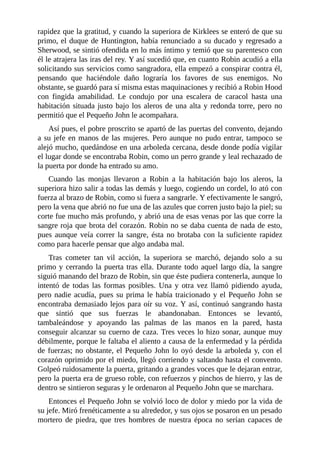 rapidez	que	la	gratitud,	y	cuando	la	superiora	de	Kirklees	se	enteró	de	que	su
primo,	el	duque	de	Huntington,	había	renunciado	a	su	ducado	y	regresado	a
Sherwood,	se	sintió	ofendida	en	lo	más	íntimo	y	temió	que	su	parentesco	con
él	le	atrajera	las	iras	del	rey.	Y	así	sucedió	que,	en	cuanto	Robin	acudió	a	ella
solicitando	sus	servicios	como	sangradora,	ella	empezó	a	conspirar	contra	él,
pensando	 que	 haciéndole	 daño	 lograría	 los	 favores	 de	 sus	 enemigos.	 No
obstante,	se	guardó	para	sí	misma	estas	maquinaciones	y	recibió	a	Robin	Hood
con	 fingida	 amabilidad.	 Le	 condujo	 por	 una	 escalera	 de	 caracol	 hasta	 una
habitación	situada	justo	bajo	los	aleros	de	una	alta	y	redonda	torre,	pero	no
permitió	que	el	Pequeño	John	le	acompañara.
Así	pues,	el	pobre	proscrito	se	apartó	de	las	puertas	del	convento,	dejando
a	su	jefe	en	manos	de	las	mujeres.	Pero	aunque	no	pudo	entrar,	tampoco	se
alejó	mucho,	quedándose	en	una	arboleda	cercana,	desde	donde	podía	vigilar
el	lugar	donde	se	encontraba	Robin,	como	un	perro	grande	y	leal	rechazado	de
la	puerta	por	donde	ha	entrado	su	amo.
Cuando	 las	 monjas	 llevaron	 a	 Robin	 a	 la	 habitación	 bajo	 los	 aleros,	 la
superiora	hizo	salir	a	todas	las	demás	y	luego,	cogiendo	un	cordel,	lo	ató	con
fuerza	al	brazo	de	Robin,	como	si	fuera	a	sangrarle.	Y	efectivamente	le	sangró,
pero	la	vena	que	abrió	no	fue	una	de	las	azules	que	corren	justo	bajo	la	piel;	su
corte	fue	mucho	más	profundo,	y	abrió	una	de	esas	venas	por	las	que	corre	la
sangre	roja	que	brota	del	corazón.	Robin	no	se	daba	cuenta	de	nada	de	esto,
pues	aunque	veía	correr	la	sangre,	ésta	no	brotaba	con	la	suficiente	rapidez
como	para	hacerle	pensar	que	algo	andaba	mal.
Tras	 cometer	 tan	 vil	 acción,	 la	 superiora	 se	 marchó,	 dejando	 solo	 a	 su
primo	y	cerrando	la	puerta	tras	ella.	Durante	todo	aquel	largo	día,	la	sangre
siguió	manando	del	brazo	de	Robin,	sin	que	éste	pudiera	contenerla,	aunque	lo
intentó	 de	 todas	 las	 formas	 posibles.	 Una	 y	 otra	 vez	 llamó	 pidiendo	 ayuda,
pero	nadie	acudía,	pues	su	prima	le	había	traicionado	y	el	Pequeño	John	se
encontraba	demasiado	lejos	para	oír	su	voz.	Y	así,	continuó	sangrando	hasta
que	 sintió	 que	 sus	 fuerzas	 le	 abandonaban.	 Entonces	 se	 levantó,
tambaleándose	 y	 apoyando	 las	 palmas	 de	 las	 manos	 en	 la	 pared,	 hasta
conseguir	alcanzar	su	cuerno	de	caza.	Tres	veces	lo	hizo	sonar,	aunque	muy
débilmente,	porque	le	faltaba	el	aliento	a	causa	de	la	enfermedad	y	la	pérdida
de	fuerzas;	no	obstante,	el	Pequeño	John	lo	oyó	desde	la	arboleda	y,	con	el
corazón	oprimido	por	el	miedo,	llegó	corriendo	y	saltando	hasta	el	convento.
Golpeó	ruidosamente	la	puerta,	gritando	a	grandes	voces	que	le	dejaran	entrar,
pero	la	puerta	era	de	grueso	roble,	con	refuerzos	y	pinchos	de	hierro,	y	las	de
dentro	se	sintieron	seguras	y	le	ordenaron	al	Pequeño	John	que	se	marchara.
Entonces	el	Pequeño	John	se	volvió	loco	de	dolor	y	miedo	por	la	vida	de
su	jefe.	Miró	frenéticamente	a	su	alrededor,	y	sus	ojos	se	posaron	en	un	pesado
mortero	 de	 piedra,	 que	 tres	 hombres	 de	 nuestra	 época	 no	 serían	 capaces	 de
 