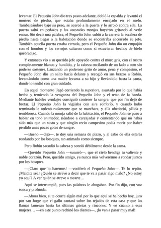 levantar.	El	Pequeño	John	dio	tres	pasos	adelante,	dobló	la	espalda	y	levantó	el
mortero	 de	 piedra,	 que	 estaba	 profundamente	 encajado	 en	 el	 suelo.
Tambaleándose	bajo	su	peso,	se	acercó	a	la	puerta	y	lo	arrojó	contra	ella.	La
puerta	 saltó	 en	 pedazos	 y	 las	 asustadas	 monjas	 huyeron	 gritando	 al	 verle
entrar.	Sin	decir	una	palabra,	el	Pequeño	John	subió	a	la	carrera	la	escalera	de
piedra	 hasta	 llegar	 a	 la	 habitación	 donde	 se	 encontraba	 encerrado	 su	 jefe.
También	aquella	puerta	estaba	cerrada,	pero	el	Pequeño	John	dio	un	empujón
con	 el	 hombro	 y	 los	 cerrojos	 saltaron	 como	 si	 estuvieran	 hechos	 de	 hielo
quebradizo.
Y	entonces	vio	a	su	querido	jefe	apoyado	contra	el	muro	gris,	con	el	rostro
completamente	blanco	y	hundido,	y	la	cabeza	oscilando	de	un	lado	a	otro	sin
poderse	sostener.	Lanzando	un	poderoso	grito	de	amor,	pena	y	compasión,	el
Pequeño	 John	 dio	 un	 salto	 hacia	 delante	 y	 recogió	 en	 sus	 brazos	 a	 Robin,
levantándolo	como	una	madre	levanta	a	su	hijo	y	llevándolo	hasta	la	cama,
donde	lo	tendió	con	gran	cuidado.
En	aquel	momento	llegó	corriendo	la	superiora,	asustada	por	lo	que	había
hecho	 y	 temiendo	 la	 venganza	 del	 Pequeño	 John	 y	 el	 resto	 de	 la	 banda.
Mediante	hábiles	vendajes	consiguió	contener	la	sangre,	que	por	fin	dejó	de
brotar.	 El	 Pequeño	 John	 la	 vigilaba	 con	 aire	 sombrío,	 y	 cuando	 hubo
terminado	 le	 ordenó	 rudamente	 que	 se	 marchara,	 y	 ella	 obedeció,	 pálida	 y
temblorosa.	Cuando	la	monja	salió	de	la	habitación,	el	Pequeño	John	se	puso	a
hablar	 en	 tono	 animador,	 riéndose	 a	 carcajadas	 y	 comentando	 que	 no	 había
sido	más	que	un	susto	y	que	ningún	recio	campesino	podía	morir	por	haber
perdido	unas	pocas	gotas	de	sangre.
—Bueno	—dijo—,	te	doy	una	semana	de	plazo,	y	al	cabo	de	ella	estarás
rondando	por	los	bosques,	tan	animado	como	siempre.
Pero	Robin	sacudió	la	cabeza	y	sonrió	débilmente	desde	la	cama.
—Querido	Pequeño	John	—susurró—,	que	el	cielo	bendiga	tu	valiente	y
noble	corazón.	Pero,	querido	amigo,	ya	nunca	más	volveremos	a	rondar	juntos
por	los	bosques.
—¡Claro	 que	 lo	 haremos!	 —vociferó	 el	 Pequeño	 John—.	 Te	 lo	 repito.
¡Maldita	sea!	¿Quién	se	atreve	a	decir	que	te	va	a	pasar	algo	malo?	¿No	estoy
yo	aquí?	A	ver	quién	se	atreve	a	tocarte…
Aquí	se	interrumpió,	pues	las	palabras	le	ahogaban.	Por	fin	dijo,	con	voz
ronca	y	profunda:
—Ahora	bien,	si	te	ocurre	algún	mal	por	lo	que	aquí	se	ha	hecho	hoy,	juro
por	 san	 Jorge	 que	 el	 gallo	 cantará	 sobre	 los	 tejados	 de	 esta	 casa	 y	 que	 las
llamas	 lamerán	 hasta	 las	 últimas	 grietas	 y	 rincones.	 Y	 en	 cuanto	 a	 esas
mujeres…	—en	este	punto	rechinó	los	dientes—,	¡lo	van	a	pasar	muy	mal!
 