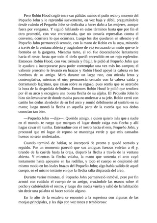 Pero	Robin	Hood	cogió	entre	sus	pálidas	manos	el	puño	recio	y	moreno	del
Pequeño	John	y	le	reprendió	suavemente,	en	voz	baja	y	débil,	preguntándole
desde	cuándo	el	Pequeño	John	se	dedicaba	a	hacer	daño	a	las	mujeres,	aunque
fuera	por	venganza.	Y	siguió	hablando	en	estos	términos	hasta	que	por	fin	el
otro	 prometió,	 con	 voz	 entrecortada,	 que	 no	 tomaría	 represalias	 contra	 el
convento,	ocurriera	lo	que	ocurriera.	Luego	los	dos	quedaron	en	silencio	y	el
Pequeño	John	permaneció	sentado,	con	la	mano	de	Robin	en	la	suya,	mirando
a	través	de	la	ventana	abierta	y	tragándose	de	vez	en	cuando	un	nudo	que	se	le
formaba	 en	 la	 garganta.	 Mientras	 tanto,	 el	 sol	 fue	 descendiendo	 lentamente
hacia	el	oeste,	hasta	que	todo	el	cielo	quedó	encendido	en	un	rojo	esplendor.
Entonces	Robin	Hood,	con	voz	trémula	y	frágil,	le	pidió	al	Pequeño	John	que
le	ayudara	a	incorporarse	para	poder	contemplar	una	vez	más	los	campos;	el
valiente	proscrito	le	levantó	en	brazos	y	Robin	Hood	apoyó	la	cabeza	en	los
hombros	 de	 su	 amigo.	 Miró	 durante	 un	 largo	 rato,	 con	 mirada	 lenta	 y
contemplativa,	 mientras	 el	 otro	 permanecía	 sentado	 con	 la	 cabeza	 caída	 y
derramando	lágrimas,	que	caían	sobre	su	regazo,	pues	sentía	que	se	acercaba
la	hora	de	la	despedida	definitiva.	Entonces	Robin	Hood	le	pidió	que	tendiera
por	él	su	arco	y	escogiera	una	buena	flecha	de	su	aljaba.	El	Pequeño	John	lo
hizo	sin	levantarse	de	donde	estaba	para	no	molestar	a	su	jefe.	Robin	cerró	con
cariño	los	dedos	alrededor	de	su	fiel	arco	y	sonrió	débilmente	al	sentirlo	en	su
mano;	 luego	 montó	 la	 flecha	 en	 aquella	 parte	 de	 la	 cuerda	 que	 sus	 dedos
conocían	tan	bien.
—Pequeño	John	—dijo—.	Querido	amigo,	a	quien	quiero	más	que	a	nadie
en	 el	 mundo,	 te	 ruego	 que	 marques	 el	 lugar	 donde	 caiga	 esta	 flecha	 y	 allí
hagas	cavar	mi	tumba.	Enterradme	con	el	rostro	hacia	el	este,	Pequeño	John,	y
procurad	 que	 mi	 lugar	 de	 reposo	 se	 mantenga	 verde	 y	 que	 mis	 cansados
huesos	no	sean	molestados.
Cuando	 terminó	 de	 hablar,	 se	 incorporó	 de	 pronto	 y	 quedó	 sentado	 y
erguido.	 Por	 un	 momento	 pareció	 que	 sus	 antiguas	 fuerzas	 volvían	 a	 él	 y,
tirando	 de	 la	 cuerda	 hasta	 la	 oreja,	 disparó	 la	 flecha	 a	 través	 de	 la	 ventana
abierta.	 Y	 mientras	 la	 flecha	 volaba,	 la	 mano	 que	 sostenía	 el	 arco	 cayó
lentamente	hasta	apoyarse	en	las	rodillas,	y	todo	el	cuerpo	se	desplomó	del
mismo	modo	en	los	leales	brazos	del	Pequeño	John;	algo	había	salido	de	aquel
cuerpo,	en	el	mismo	instante	en	que	la	flecha	salía	disparada	del	arco.
Durante	varios	minutos,	el	Pequeño	John	permaneció	inmóvil,	pero	por	fin
acostó	 con	 cuidado	 el	 cuerpo	 de	 su	 amigo,	 cruzándole	 las	 manos	 sobre	 el
pecho	y	cubriéndole	el	rostro,	y	luego	dio	media	vuelta	y	salió	de	la	habitación
sin	decir	una	palabra	ni	hacer	sonido	alguno.
En	 lo	 alto	 de	 la	 escalera	 se	 encontró	 a	 la	 superiora	 con	 algunas	 de	 las
monjas	principales,	y	les	dijo	con	voz	ronca	y	temblorosa:
 
