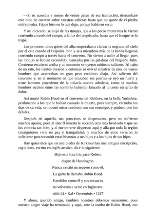 —Si	os	acercáis	a	menos	de	veinte	pasos	de	esa	habitación,	derrumbaré
este	nido	de	cuervos	sobre	vuestras	cabezas	hasta	que	no	quede	de	él	piedra
sobre	piedra.	Fijaos	bien	en	lo	que	digo,	porque	hablo	en	serio.
Y	así	diciendo,	se	alejó	de	las	monjas,	que	a	los	pocos	momentos	le	vieron
corriendo	a	través	del	campo,	a	la	luz	del	crepúsculo,	hasta	que	el	bosque	se	lo
tragó.
Los	primeros	tonos	grises	del	alba	empezaban	a	clarear	la	negrura	del	cielo
por	el	este	cuando	el	Pequeño	John	y	seis	miembros	más	de	la	banda	llegaron
corriendo	campo	a	través	hacia	el	convento.	No	vieron	a	nadie	al	llegar,	pues
las	monjas	se	habían	escondido,	asustadas	por	las	palabras	del	Pequeño	John.
Corrieron	escaleras	arriba	y	al	momento	se	oyeron	ruidosos	sollozos.	Al	cabo
de	un	rato,	los	llantos	cesaron	y	entonces	se	oyó	el	arrastrar	de	pies	de	varios
hombres	 que	 acarreaban	 un	 gran	 peso	 escaleras	 abajo.	 Así	 salieron	 del
convento	y,	en	el	momento	en	que	cruzaban	sus	puertas	se	oyó	un	fuerte	y
triste	 lamento	 procedente	 de	 la	 todavía	 oscura	 arboleda,	 como	 si	 muchos
hombres	 ocultos	 entre	 las	 sombras	 hubieran	 lanzado	 al	 unísono	 un	 grito	 de
dolor.
Así	murió	Robin	Hood	en	el	convento	de	Kirklees,	en	la	bella	Yorkshire,
perdonando	a	los	que	le	habían	causado	la	muerte,	pues	siempre,	en	todos	los
días	de	su	vida,	se	mostró	misericordioso	con	sus	enemigos	y	piadoso	con	los
débiles.
Después	 de	 aquello,	 sus	 proscritos	 se	 dispersaron,	 pero	 no	 sufrieron
muchos	apuros,	pues	al	sheriff	muerto	le	sucedió	otro	más	benévolo	y	que	no
los	conocía	tan	bien,	y	al	encontrarse	dispersos	aquí	y	allá	por	toda	la	región
consiguieron	 vivir	 en	 paz	 y	 tranquilidad,	 y	 muchos	 de	 ellos	 vivieron	 lo
suficiente	para	trasmitir	estas	historias	a	sus	hijos	y	a	los	hijos	de	sus	hijos.
Hay	quien	dice	que	en	una	piedra	de	Kirklees	hay	una	antigua	inscripción,
cuyo	texto,	escrito	en	inglés	arcaico,	dice	lo	siguiente:
Bajo	esta	losa	fría	yace	Robert,
duque	de	Huntington.
Nunca	existió	un	arquero	como	él.
La	gente	le	llamaba	Robin	Hood.
Bandidos	como	él	y	sus	secuaces
no	volverán	a	verse	en	Inglaterra.
obiit	24	•	Kal	•	Decembris	•	1247
Y	 ahora,	 querido	 amigo,	 también	 nosotros	 debemos	 separarnos,	 pues
nuestro	alegre	viaje	ha	terminado	y	aquí,	ante	la	tumba	de	Robin	Hood,	nos
 