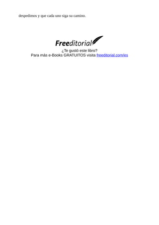 despedimos	y	que	cada	uno	siga	su	camino.
	
	
	
¿Te	gustó	este	libro?
Para	más	e-Books	GRATUITOS	visita	freeditorial.com/es
	
 