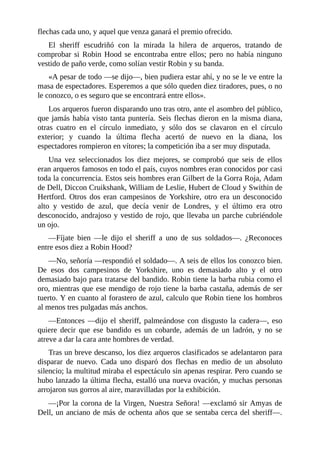 flechas	cada	uno,	y	aquel	que	venza	ganará	el	premio	ofrecido.
El	 sheriff	 escudriñó	 con	 la	 mirada	 la	 hilera	 de	 arqueros,	 tratando	 de
comprobar	si	Robin	Hood	se	encontraba	entre	ellos;	pero	no	había	ninguno
vestido	de	paño	verde,	como	solían	vestir	Robin	y	su	banda.
«A	pesar	de	todo	—se	dijo—,	bien	pudiera	estar	ahí,	y	no	se	le	ve	entre	la
masa	de	espectadores.	Esperemos	a	que	sólo	queden	diez	tiradores,	pues,	o	no
le	conozco,	o	es	seguro	que	se	encontrará	entre	ellos».
Los	arqueros	fueron	disparando	uno	tras	otro,	ante	el	asombro	del	público,
que	jamás	había	visto	tanta	puntería.	Seis	flechas	dieron	en	la	misma	diana,
otras	 cuatro	 en	 el	 círculo	 inmediato,	 y	 sólo	 dos	 se	 clavaron	 en	 el	 círculo
exterior;	 y	 cuando	 la	 última	 flecha	 acertó	 de	 nuevo	 en	 la	 diana,	 los
espectadores	rompieron	en	vítores;	la	competición	iba	a	ser	muy	disputada.
Una	 vez	 seleccionados	 los	 diez	 mejores,	 se	 comprobó	 que	 seis	 de	 ellos
eran	arqueros	famosos	en	todo	el	país,	cuyos	nombres	eran	conocidos	por	casi
toda	la	concurrencia.	Estos	seis	hombres	eran	Gilbert	de	la	Gorra	Roja,	Adam
de	Dell,	Diccon	Cruikshank,	William	de	Leslie,	Hubert	de	Cloud	y	Swithin	de
Hertford.	Otros	dos	eran	campesinos	de	Yorkshire,	otro	era	un	desconocido
alto	 y	 vestido	 de	 azul,	 que	 decía	 venir	 de	 Londres,	 y	 el	 último	 era	 otro
desconocido,	andrajoso	y	vestido	de	rojo,	que	llevaba	un	parche	cubriéndole
un	ojo.
—Fíjate	 bien	 —le	 dijo	 el	 sheriff	 a	 uno	 de	 sus	 soldados—.	 ¿Reconoces
entre	esos	diez	a	Robin	Hood?
—No,	señoría	—respondió	el	soldado—.	A	seis	de	ellos	los	conozco	bien.
De	 esos	 dos	 campesinos	 de	 Yorkshire,	 uno	 es	 demasiado	 alto	 y	 el	 otro
demasiado	bajo	para	tratarse	del	bandido.	Robin	tiene	la	barba	rubia	como	el
oro,	mientras	que	ese	mendigo	de	rojo	tiene	la	barba	castaña,	además	de	ser
tuerto.	Y	en	cuanto	al	forastero	de	azul,	calculo	que	Robin	tiene	los	hombros
al	menos	tres	pulgadas	más	anchos.
—Entonces	—dijo	el	sheriff,	palmeándose	con	disgusto	la	cadera—,	eso
quiere	 decir	 que	 ese	 bandido	 es	 un	 cobarde,	 además	 de	 un	 ladrón,	 y	 no	 se
atreve	a	dar	la	cara	ante	hombres	de	verdad.
Tras	un	breve	descanso,	los	diez	arqueros	clasificados	se	adelantaron	para
disparar	 de	 nuevo.	 Cada	 uno	 disparó	 dos	 flechas	 en	 medio	 de	 un	 absoluto
silencio;	la	multitud	miraba	el	espectáculo	sin	apenas	respirar.	Pero	cuando	se
hubo	lanzado	la	última	flecha,	estalló	una	nueva	ovación,	y	muchas	personas
arrojaron	sus	gorros	al	aire,	maravilladas	por	la	exhibición.
—¡Por	la	corona	de	la	Virgen,	Nuestra	Señora!	—exclamó	sir	Amyas	de
Dell,	un	anciano	de	más	de	ochenta	años	que	se	sentaba	cerca	del	sheriff—.
 