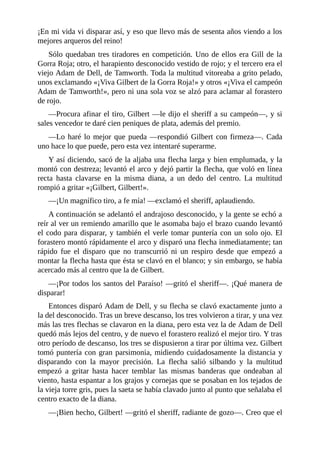 ¡En	mi	vida	vi	disparar	así,	y	eso	que	llevo	más	de	sesenta	años	viendo	a	los
mejores	arqueros	del	reino!
Sólo	quedaban	tres	tiradores	en	competición.	Uno	de	ellos	era	Gill	de	la
Gorra	Roja;	otro,	el	harapiento	desconocido	vestido	de	rojo;	y	el	tercero	era	el
viejo	Adam	de	Dell,	de	Tamworth.	Toda	la	multitud	vitoreaba	a	grito	pelado,
unos	exclamando	«¡Viva	Gilbert	de	la	Gorra	Roja!»	y	otros	«¡Viva	el	campeón
Adam	de	Tamworth!»,	pero	ni	una	sola	voz	se	alzó	para	aclamar	al	forastero
de	rojo.
—Procura	afinar	el	tiro,	Gilbert	—le	dijo	el	sheriff	a	su	campeón—,	y	si
sales	vencedor	te	daré	cien	peniques	de	plata,	además	del	premio.
—Lo	haré	lo	mejor	que	pueda	—respondió	Gilbert	con	firmeza—.	Cada
uno	hace	lo	que	puede,	pero	esta	vez	intentaré	superarme.
Y	así	diciendo,	sacó	de	la	aljaba	una	flecha	larga	y	bien	emplumada,	y	la
montó	con	destreza;	levantó	el	arco	y	dejó	partir	la	flecha,	que	voló	en	línea
recta	 hasta	 clavarse	 en	 la	 misma	 diana,	 a	 un	 dedo	 del	 centro.	 La	 multitud
rompió	a	gritar	«¡Gilbert,	Gilbert!».
—¡Un	magnífico	tiro,	a	fe	mía!	—exclamó	el	sheriff,	aplaudiendo.
A	continuación	se	adelantó	el	andrajoso	desconocido,	y	la	gente	se	echó	a
reír	al	ver	un	remiendo	amarillo	que	le	asomaba	bajo	el	brazo	cuando	levantó
el	codo	para	disparar,	y	también	el	verle	tomar	puntería	con	un	solo	ojo.	El
forastero	montó	rápidamente	el	arco	y	disparó	una	flecha	inmediatamente;	tan
rápido	 fue	 el	 disparo	 que	 no	 transcurrió	 ni	 un	 respiro	 desde	 que	 empezó	 a
montar	la	flecha	hasta	que	ésta	se	clavó	en	el	blanco;	y	sin	embargo,	se	había
acercado	más	al	centro	que	la	de	Gilbert.
—¡Por	todos	los	santos	del	Paraíso!	—gritó	el	sheriff—.	¡Qué	manera	de
disparar!
Entonces	disparó	Adam	de	Dell,	y	su	flecha	se	clavó	exactamente	junto	a
la	del	desconocido.	Tras	un	breve	descanso,	los	tres	volvieron	a	tirar,	y	una	vez
más	las	tres	flechas	se	clavaron	en	la	diana,	pero	esta	vez	la	de	Adam	de	Dell
quedó	más	lejos	del	centro,	y	de	nuevo	el	forastero	realizó	el	mejor	tiro.	Y	tras
otro	período	de	descanso,	los	tres	se	dispusieron	a	tirar	por	última	vez.	Gilbert
tomó	puntería	con	gran	parsimonia,	midiendo	cuidadosamente	la	distancia	y
disparando	 con	 la	 mayor	 precisión.	 La	 flecha	 salió	 silbando	 y	 la	 multitud
empezó	 a	 gritar	 hasta	 hacer	 temblar	 las	 mismas	 banderas	 que	 ondeaban	 al
viento,	hasta	espantar	a	los	grajos	y	cornejas	que	se	posaban	en	los	tejados	de
la	vieja	torre	gris,	pues	la	saeta	se	había	clavado	junto	al	punto	que	señalaba	el
centro	exacto	de	la	diana.
—¡Bien	hecho,	Gilbert!	—gritó	el	sheriff,	radiante	de	gozo—.	Creo	que	el
 