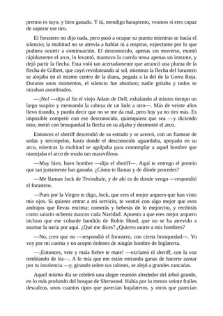 premio	es	tuyo,	y	bien	ganado.	Y	tú,	mendigo	harapiento,	veamos	si	eres	capaz
de	superar	ese	tiro.
El	forastero	no	dijo	nada,	pero	pasó	a	ocupar	su	puesto	mientras	se	hacía	el
silencio;	la	multitud	no	se	atrevía	a	hablar	ni	a	respirar,	expectante	por	lo	que
pudiera	 ocurrir	 a	 continuación.	 El	 desconocido,	 apenas	 sin	 moverse,	 montó
rápidamente	el	arco,	lo	levantó,	mantuvo	la	cuerda	tensa	apenas	un	instante,	y
dejó	partir	la	flecha.	Esta	voló	tan	acertadamente	que	arrancó	una	pluma	de	la
flecha	de	Gilbert,	que	cayó	revoloteando	al	sol,	mientras	la	flecha	del	forastero
se	alojaba	en	el	mismo	centro	de	la	diana,	pegada	a	la	del	de	la	Gorra	Roja.
Durante	 unos	 momentos,	 el	 silencio	 fue	 absoluto;	 nadie	 gritaba	 y	 todos	 se
miraban	asombrados.
—¡No!	—dijo	al	fin	el	viejo	Adam	de	Dell,	exhalando	al	mismo	tiempo	un
largo	suspiro	y	meneando	la	cabeza	de	un	lado	a	otro—.	Más	de	veinte	años
llevo	tirando,	y	puedo	decir	que	no	se	me	da	mal,	pero	hoy	ya	no	tiro	más.	Es
imposible	 competir	 con	 ese	 desconocido,	 quienquiera	 que	 sea	 —y	 diciendo
esto,	metió	con	brusquedad	la	flecha	en	su	aljaba	y	desmontó	el	arco.
Entonces	el	sheriff	descendió	de	su	estrado	y	se	acercó,	con	un	flamear	de
sedas	 y	 terciopelos,	 hasta	 donde	 el	 desconocido	 aguardaba,	 apoyado	 en	 su
arco,	mientras	la	multitud	se	agolpaba	para	contemplar	a	aquel	hombre	que
manejaba	el	arco	de	modo	tan	maravilloso.
—Muy	bien,	buen	hombre	—dijo	el	sheriff—.	Aquí	te	entrego	el	premio
que	tan	justamente	has	ganado.	¿Cómo	te	llamas	y	de	dónde	procedes?
—Me	llaman	Jock	de	Teviodtale,	y	de	ahí	es	de	donde	vengo	—respondió
el	forastero.
—Pues	por	la	Virgen	te	digo,	Jock,	que	eres	el	mejor	arquero	que	han	visto
mis	ojos.	Si	quieres	entrar	a	mi	servicio,	te	vestiré	con	algo	mejor	que	esos
andrajos	 que	 llevas	 encima;	 comerás	 y	 beberás	 de	 lo	 mejorcito,	 y	 recibirás
como	salario	ochenta	marcos	cada	Navidad.	Apuesto	a	que	eres	mejor	arquero
incluso	 que	 ese	 cobarde	 bandido	 de	 Robin	 Hood,	 que	 no	 se	 ha	 atrevido	 a
asomar	la	nariz	por	aquí.	¿Qué	me	dices?	¿Quieres	unirte	a	mis	hombres?
—No,	creo	que	no	—respondió	el	forastero,	con	cierta	brusquedad—.	Yo
voy	por	mi	cuenta	y	no	acepto	órdenes	de	ningún	hombre	de	Inglaterra.
—¡Entonces,	vete	y	mala	fiebre	te	mate!	—exclamó	el	sheriff,	con	la	voz
temblando	de	ira—.	A	fe	mía	que	me	están	entrando	ganas	de	hacerte	azotar
por	tu	insolencia	—y,	girando	sobre	sus	talones,	se	alejó	a	grandes	zancadas.
Aquel	mismo	día	se	celebró	una	alegre	reunión	alrededor	del	árbol	grande,
en	lo	más	profundo	del	bosque	de	Sherwood.	Había	por	lo	menos	veinte	frailes
descalzos,	unos	cuantos	tipos	que	parecían	hojalateros,	y	otros	que	parecían
 