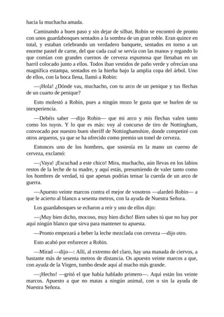 hacia	la	muchacha	amada.
Caminando	a	buen	paso	y	sin	dejar	de	silbar,	Robin	se	encontró	de	pronto
con	unos	guardabosques	sentados	a	la	sombra	de	un	gran	roble.	Eran	quince	en
total,	 y	 estaban	 celebrando	 un	 verdadero	 banquete,	 sentados	 en	 torno	 a	 un
enorme	pastel	de	carne,	del	que	cada	cual	se	servía	con	las	manos	y	regando	lo
que	 comían	 con	 grandes	 cuernos	 de	 cerveza	 espumosa	 que	 llenaban	 en	 un
barril	colocado	junto	a	ellos.	Todos	iban	vestidos	de	paño	verde	y	ofrecían	una
magnífica	estampa,	sentados	en	la	hierba	bajo	la	amplia	copa	del	árbol.	Uno
de	ellos,	con	la	boca	llena,	llamó	a	Robin:
—¡Hola!	¿Dónde	vas,	muchacho,	con	tu	arco	de	un	penique	y	tus	flechas
de	un	cuarto	de	penique?
Esto	molestó	a	Robin,	pues	a	ningún	mozo	le	gusta	que	se	burlen	de	su
inexperiencia.
—Debéis	 saber	 —dijo	 Robin—	 que	 mi	 arco	 y	 mis	 flechas	 valen	 tanto
como	 los	 tuyos.	 Y	 lo	 que	 es	 más:	 voy	 al	 concurso	 de	 tiro	 de	 Nottingham,
convocado	por	nuestro	buen	sheriff	de	Nottinghamshire,	donde	competiré	con
otros	arqueros,	ya	que	se	ha	ofrecido	como	premio	un	tonel	de	cerveza.
Entonces	 uno	 de	 los	 hombres,	 que	 sostenía	 en	 la	 mano	 un	 cuerno	 de
cerveza,	exclamó:
—¡Vaya!	¡Escuchad	a	este	chico!	Mira,	muchacho,	aún	llevas	en	los	labios
restos	de	la	leche	de	tu	madre,	y	aquí	estás,	presumiendo	de	valer	tanto	como
los	hombres	de	verdad,	tú	que	apenas	podrías	tensar	la	cuerda	de	un	arco	de
guerra.
—Apuesto	veinte	marcos	contra	el	mejor	de	vosotros	—alardeó	Robin—	a
que	le	acierto	al	blanco	a	sesenta	metros,	con	la	ayuda	de	Nuestra	Señora.
Los	guardabosques	se	echaron	a	reír	y	uno	de	ellos	dijo:
—¡Muy	bien	dicho,	mocoso,	muy	bien	dicho!	Bien	sabes	tú	que	no	hay	por
aquí	ningún	blanco	que	sirva	para	mantener	tu	apuesta.
—Pronto	empezará	a	beber	la	leche	mezclada	con	cerveza	—dijo	otro.
Esto	acabó	por	enfurecer	a	Robin.
—Mirad	—dijo—:	Allí,	al	extremo	del	claro,	hay	una	manada	de	ciervos,	a
bastante	más	de	sesenta	metros	de	distancia.	Os	apuesto	veinte	marcos	a	que,
con	ayuda	de	la	Virgen,	tumbo	desde	aquí	al	macho	más	grande.
—¡Hecho!	—gritó	el	que	había	hablado	primero—.	Aquí	están	los	veinte
marcos.	 Apuesto	 a	 que	 no	 matas	 a	 ningún	 animal,	 con	 o	 sin	 la	 ayuda	 de
Nuestra	Señora.
 