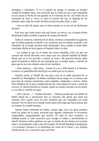 mendigos	 y	 labradores.	 Y	 en	 el	 asiento	 de	 musgo	 se	 sentaba	 un	 hombre
vestido	de	harapos	rojos,	con	un	parche	que	le	cubría	un	ojo,	y	que	empuñaba
en	una	mano	la	flecha	de	oro	ganada	en	el	concurso	de	tiro.	En	medio	de	un
estruendo	 de	 risas	 y	 voces,	 se	 quitó	 el	 parche	 del	 ojo,	 se	 despojó	 de	 los
andrajos	rojos,	bajo	los	cuales	llevaba	un	traje	de	paño	verde,	y	dijo:
—Esto	es	fácil	de	quitar,	pero	el	tinte	castaño	no	se	me	irá	tan	fácilmente
del	pelo.
Esto	hizo	que	todos	rieran	aún	más	fuerte;	en	efecto,	era	el	propio	Robin
Hood	quien	había	recibido	el	premio	de	manos	del	sheriff.
Todos	se	sentaron	a	disfrutar	de	la	fiesta,	mientras	comentaban	la	jugarreta
que	le	habían	gastado	al	sheriff	y	las	aventuras	que	les	habían	ocurrido	a	los
miembros	de	la	banda	mientras	iban	disfrazados.	Pero	cuando	la	fiesta	hubo
concluido,	Robin	se	llevó	aparte	al	Pequeño	John	y	le	dijo:
—La	 verdad	 es	 que	 en	 el	 fondo	 me	 siento	 ofendido,	 cada	 vez	 que	 me
acuerdo	del	sheriff	diciendo	«eres	mejor	que	ese	cobarde	bandido	de	Robin
Hood,	 que	 no	 se	 ha	 atrevido	 a	 asomar	 la	 nariz».	 Me	 gustaría	 hacerle	 saber
quién	ha	ganado	la	flecha	de	oro	entregada	por	su	propia	mano,	y	decirle	de
paso	que	no	soy	tan	cobarde	como	él	me	considera.
—Pues	entonces	—dijo	John—	iremos	tú	y	yo	y	Will	Stutely	y	le	daremos
la	noticia	al	gordinflón	del	sheriff	por	un	medio	que	no	se	espera.
Aquella	 noche,	 el	 sheriff	 dio	 una	 gran	 cena	 en	 el	 salón	 principal	 de	 su
mansión	de	Nottingham.	Se	habían	instalado	mesas	largas	en	la	enorme	sala
para	más	de	ochenta	comensales,	entre	soldados,	empleados	y	siervos.	Todos
ellos	hablaban	de	la	gran	competición	de	tiro,	entre	platos	de	carne	y	jarras	de
cerveza.	El	sheriff	presidía	la	comida,	desde	un	asiento	elevado	con	un	dosel,
y	a	su	lado	se	sentaba	su	mujer.
—¡Por	vida	de…!	—Estaba	diciendo—.	Hubiera	jurado	que	ese	bribón	de
Robin	 Hood	 iba	 a	 presentarse	 hoy	 al	 concurso.	 No	 pensé	 que	 fuera	 tan
cobarde.	 Pero	 ¿quién	 sería	 ese	 otro	 insolente	 que	 me	 respondió	 con	 tanto
descaro?	No	sé	cómo	no	lo	mandé	azotar;	pero	tenía	algo	que	hacía	pensar	que
no	siempre	ha	vestido	harapos.
Apenas	 había	 terminado	 de	 hablar	 cuando	 algo	 cayó	 con	 gran	 estrépito
entre	los	platos	de	la	mesa,	haciendo	que	algunos	comensales	se	levantaran
sorprendidos,	 preguntándose	 qué	 ocurría.	 Al	 cabo	 de	 unos	 instantes,	 un
soldado	 reunió	 el	 valor	 necesario	 para	 recoger	 el	 objeto	 y	 presentárselo	 al
sheriff.	Entonces	todos	pudieron	ver	que	se	trataba	de	una	flecha	con	la	punta
roma	y	un	pergamino	atado	cerca	de	la	punta.	El	sheriff	desplegó	el	pergamino
y	lo	examinó,	mientras	se	le	hinchaban	las	venas	de	la	frente	y	sus	mejillas
enrojecían	de	ira,	a	causa	de	lo	que	en	él	leía:
 