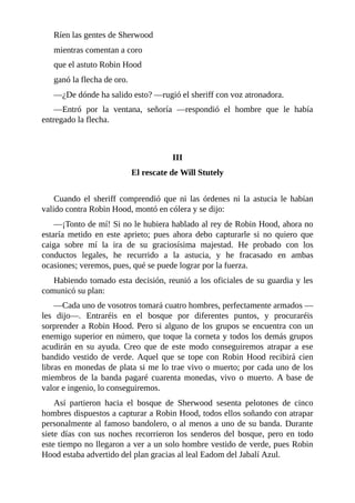 Ríen	las	gentes	de	Sherwood
mientras	comentan	a	coro
que	el	astuto	Robin	Hood
ganó	la	flecha	de	oro.
—¿De	dónde	ha	salido	esto?	—rugió	el	sheriff	con	voz	atronadora.
—Entró	 por	 la	 ventana,	 señoría	 —respondió	 el	 hombre	 que	 le	 había
entregado	la	flecha.
	
	
III
El	rescate	de	Will	Stutely
	
Cuando	 el	 sheriff	 comprendió	 que	 ni	 las	 órdenes	 ni	 la	 astucia	 le	 habían
valido	contra	Robin	Hood,	montó	en	cólera	y	se	dijo:
—¡Tonto	de	mí!	Si	no	le	hubiera	hablado	al	rey	de	Robin	Hood,	ahora	no
estaría	 metido	 en	 este	 aprieto;	 pues	 ahora	 debo	 capturarle	 si	 no	 quiero	 que
caiga	 sobre	 mí	 la	 ira	 de	 su	 graciosísima	 majestad.	 He	 probado	 con	 los
conductos	 legales,	 he	 recurrido	 a	 la	 astucia,	 y	 he	 fracasado	 en	 ambas
ocasiones;	veremos,	pues,	qué	se	puede	lograr	por	la	fuerza.
Habiendo	tomado	esta	decisión,	reunió	a	los	oficiales	de	su	guardia	y	les
comunicó	su	plan:
—Cada	uno	de	vosotros	tomará	cuatro	hombres,	perfectamente	armados	—
les	 dijo—.	 Entraréis	 en	 el	 bosque	 por	 diferentes	 puntos,	 y	 procuraréis
sorprender	a	Robin	Hood.	Pero	si	alguno	de	los	grupos	se	encuentra	con	un
enemigo	superior	en	número,	que	toque	la	corneta	y	todos	los	demás	grupos
acudirán	 en	 su	 ayuda.	 Creo	 que	 de	 este	 modo	 conseguiremos	 atrapar	 a	 ese
bandido	 vestido	 de	 verde.	 Aquel	 que	 se	 tope	 con	 Robin	 Hood	 recibirá	 cien
libras	en	monedas	de	plata	si	me	lo	trae	vivo	o	muerto;	por	cada	uno	de	los
miembros	 de	 la	 banda	 pagaré	 cuarenta	 monedas,	 vivo	 o	 muerto.	 A	 base	 de
valor	e	ingenio,	lo	conseguiremos.
Así	 partieron	 hacia	 el	 bosque	 de	 Sherwood	 sesenta	 pelotones	 de	 cinco
hombres	dispuestos	a	capturar	a	Robin	Hood,	todos	ellos	soñando	con	atrapar
personalmente	al	famoso	bandolero,	o	al	menos	a	uno	de	su	banda.	Durante
siete	días	con	sus	noches	recorrieron	los	senderos	del	bosque,	pero	en	todo
este	tiempo	no	llegaron	a	ver	a	un	solo	hombre	vestido	de	verde,	pues	Robin
Hood	estaba	advertido	del	plan	gracias	al	leal	Eadom	del	Jabalí	Azul.
 