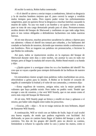 Al	recibir	la	noticia,	Robin	había	comentado:
—Si	el	sheriff	se	atreve	a	enviar	tropas	a	combatirnos,	labrará	su	desgracia
y	 la	 de	 muchos	 hombres	 mejores	 que	 él,	 pues	 correrá	 la	 sangre	 y	 vendrán
malos	 tiempos	 para	 todos.	 Pero	 espero	 poder	 evitar	 los	 enfrentamientos
sangrientos,	pues	no	quisiera	llevar	la	desgracia	a	muchas	familias	causando	la
muerte	de	nadie.	Ya	una	vez	maté	a	un	hombre	y	no	quiero	volver	a	matar,
pues	se	trata	de	una	carga	demasiado	pesada	para	el	alma.	Permaneceremos
ocultos	dentro	del	bosque	de	Sherwood	y	confiemos	en	que	todo	salga	bien;
pero	 si	 nos	 vemos	 obligados	 a	 defendernos	 lucharemos	 con	 todas	 nuestras
fuerzas.
Al	oír	este	discurso,	muchos	proscritos	sacudieron	la	cabeza	y	dijeron	para
sus	adentros:	«Ahora	el	sheriff	nos	tomará	por	cobardes,	y	los	habitantes	del
condado	se	burlarán	de	nosotros,	diciendo	que	tenemos	miedo	a	enfrentarnos	a
sus	hombres».	Pero	se	tragaron	sus	palabras	sin	pronunciarlas,	e	hicieron	lo
que	Robin	les	ordenaba.
Así	 pues,	 todos	 se	 mantuvieron	 ocultos	 en	 la	 espesura	 del	 bosque	 de
Sherwood	 durante	 siete	 días	 y	 siete	 noches,	 sin	 asomar	 la	 cara	 en	 todo	 ese
tiempo;	pero	al	llegar	la	mañana	del	octavo	día,	Robin	Hood	reunió	a	su	banda
y	dijo:
—¿Quién	quiere	ir	a	averiguar	cómo	les	va	a	los	hombres	del	sheriff?	No
creo	que	se	vayan	a	quedar	para	siempre	disfrutando	de	las	bellezas	de	nuestro
bosque.
Un	estruendoso	clamor	acogió	estas	palabras;	todos	enarbolaban	sus	arcos,
ofreciéndose	 a	 gritos	 para	 la	 misión.	 A	 Robin	 se	 le	 hinchó	 el	 corazón	 de
orgullo	al	contemplar	la	lealtad	y	el	valor	de	sus	camaradas,	y	entonces	dijo:
—Estoy	 orgulloso	 de	 vosotros,	 amigos	 míos;	 sois	 la	 mejor	 partida	 de
valientes	 que	 haya	 podido	 existir.	 Pero	 todos	 no	 podéis	 venir.	 Tendré	 que
escoger	a	uno	de	vosotros,	y	ése	será	Will	Stutely,	que	es	tan	astuto	como	el
zorro	más	viejo	del	bosque	de	Sherwood.
Al	oír	esto,	Will	Stutely	pegó	un	brinco	y	estalló	en	risas	y	aplausos	a	sí
mismo,	por	haber	sido	elegido	entre	todos	los	proscritos.
—Gracias,	jefe	—dijo—.	Si	no	te	traigo	noticias	de	esos	bribones,	dejaré
de	llamarme	Will	Stutely.
A	continuación,	Will	se	vistió	con	un	hábito	de	fraile,	bajo	el	cual	ocultó
una	 buena	 espada,	 de	 modo	 que	 pudiera	 esgrimirla	 con	 facilidad.	 Así
disfrazado,	se	puso	en	camino	hasta	llegar	al	lindero	del	bosque	y	salir	a	la
carretera.	 Vio	 dos	 de	 los	 grupos	 del	 sheriff,	 pero	 no	 desvió	 su	 camino,
limitándose	 a	 echarse	 la	 capucha	 sobre	 la	 cara	 y	 juntar	 las	 manos,	 como	 si
 