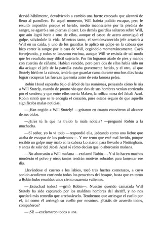 desvió	hábilmente,	devolviendo	a	cambio	una	fuerte	estocada	que	alcanzó	de
lleno	 al	 patrullero.	 En	 aquel	 momento,	 Will	 habría	 podido	 escapar,	 pero	 le
resultó	 imposible	 porque	 el	 herido,	 medio	 inconsciente	 por	 la	 pérdida	 de
sangre,	se	agarró	a	sus	piernas	al	caer.	Los	demás	guardias	saltaron	sobre	Will,
que	 aún	 logró	 herir	 a	 otro	 de	 ellos,	 aunque	 el	 casco	 de	 acero	 amortiguó	 el
golpe,	salvándole	la	vida.	Mientras	tanto,	el	semidesvanecido	jefe	arrastró	a
Will	en	su	caída,	y	uno	de	los	guardias	le	aplicó	un	golpe	en	la	cabeza	que
hizo	correr	la	sangre	por	la	cara	de	Will,	cegándolo	momentáneamente.	Cayó
forcejeando,	y	todos	se	lanzaron	encima,	aunque	Will	se	resistía	de	tal	modo
que	les	resultaba	muy	difícil	sujetarle.	Por	fin	lograron	atarle	de	pies	y	manos
con	cuerdas	de	cáñamo.	Habían	vencido,	pero	para	dos	de	ellos	había	sido	un
día	aciago:	el	jefe	de	la	patrulla	estaba	gravemente	herido,	y	el	otro,	al	que
Stutely	hirió	en	la	cabeza,	tendría	que	guardar	cama	durante	muchos	días	hasta
lograr	recuperar	las	fuerzas	que	tenía	antes	de	esta	famosa	pelea.
Robin	Hood	esperaba	bajo	el	árbol	de	las	reuniones,	pensando	cómo	le	iría
a	Will	Stutely,	cuando	de	pronto	vio	que	dos	de	sus	hombres	venían	corriendo
por	el	sendero,	y	que	entre	ellos	corría	Maken,	la	rolliza	moza	del	Jabalí	Azul.
Robin	sintió	que	se	le	encogía	el	corazón,	pues	estaba	seguro	de	que	aquello
significaba	malas	noticias.
—¡Han	cogido	a	Will	Stutely!	—gritaron	en	cuanto	estuvieron	al	alcance
de	sus	oídos.
—¿Eres	 tú	 la	 que	 ha	 traído	 la	 mala	 noticia?	 —preguntó	 Robin	 a	 la
muchacha.
—Sí	señor,	yo	lo	vi	todo	—respondió	ella,	jadeando	como	una	liebre	que
acaba	de	escapar	de	los	podencos—.	Y	me	temo	que	esté	mal	herido,	porque
recibió	un	golpe	muy	malo	en	la	cabeza	Lo	ataron	para	llevarlo	a	Nottingham,
y	antes	de	salir	del	Jabalí	Azul	oí	cómo	decían	que	lo	ahorcarán	mañana.
—No	ahorcarán	a	Will	mañana	—exclamó	Robin—.	Y	si	lo	hacen	muchos
morderán	el	polvo	y	otros	tantos	tendrán	motivos	sobrados	para	lamentar	ese
día.
Llevándose	 el	 cuerno	 a	 los	 labios,	 tocó	 tres	 fuertes	 cornetazos,	 a	 cuyo
sonido	acudieron	corriendo	todos	los	proscritos	del	bosque,	hasta	que	en	torno
a	Robin	hubo	reunidos	unos	ciento	cuarenta	valientes.
—¡Escuchad	 todos!	 —gritó	 Robin—.	 Nuestro	 querido	 camarada	 Will
Stutely	 ha	 sido	 capturado	 por	 los	 malditos	 hombres	 del	 sheriff,	 y	 no	 nos
quedará	más	remedio	que	arrebatárselo.	Tendremos	que	arriesgar	el	cuello	por
él,	 tal	 como	 él	 arriesgó	 su	 cuello	 por	 nosotros.	 ¿Estáis	 de	 acuerdo	 todos,
compañeros?
—¡Sí!	—exclamaron	todos	a	una.
 