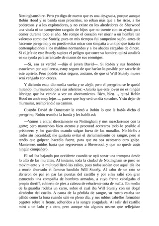 Nottinghamshire.	Pero	yo	digo	de	nuevo	que	es	una	desgracia,	porque	aunque
Robin	Hood	y	su	banda	sean	proscritos,	no	roban	más	que	a	los	ricos,	a	los
poderosos	y	a	los	explotadores,	y	no	existe	en	los	alrededores	de	Sherwood
una	viuda	ni	un	campesino	cargado	de	hijos	que	no	cuente	con	su	ayuda	para
comer	durante	todo	el	año.	Me	rompe	el	corazón	ver	morir	a	un	hombre	tan
valeroso	como	ese	Stutely,	pues	en	mis	tiempos	fui	campesino	sajón,	antes	de
hacerme	peregrino,	y	no	puedo	evitar	mirar	con	simpatía	a	un	tipo	que	trata	sin
contemplaciones	a	los	malditos	normandos	y	a	los	abades	cargados	de	dinero.
Si	el	jefe	de	este	Stutely	supiera	el	peligro	que	corre	su	hombre,	quizá	acudiría
en	su	ayuda	para	arrancarle	de	manos	de	sus	enemigos.
—Sí,	 eso	 es	 verdad	 —dijo	 el	 joven	 David—.	 Si	 Robin	 y	 sus	 hombres
estuvieran	por	aquí	cerca,	estoy	seguro	de	que	harían	lo	posible	por	sacarle	de
este	aprieto.	Pero	podéis	estar	seguro,	anciano,	de	que	si	Will	Stutely	muere
será	vengado	con	creces.
Y	diciendo	esto,	dio	media	vuelta	y	se	alejó;	pero	el	peregrino	se	le	quedó
mirando,	murmurando	para	sus	adentros:	«Juraría	que	este	joven	no	es	ningún
labriego	 que	 ha	 venido	 a	 ver	 un	 ahorcamiento.	 Bien,	 bien…,	 quizá	 Robin
Hood	no	ande	muy	lejos…,	parece	que	hoy	será	un	día	sonado».	Y	sin	dejar	de
murmurar,	reemprendió	su	camino.
Cuando	 David	 de	 Doncaster	 le	 contó	 a	 Robin	 lo	 que	 le	 había	 dicho	 el
peregrino,	Robin	reunió	a	la	banda	y	les	habló	así:
—Vamos	a	entrar	directamente	en	Nottingham	y	nos	mezclaremos	con	la
gente;	 pero	 manteneos	 bien	 atentos	 y	 procurad	 acercaros	 todo	 lo	 posible	 al
prisionero	 y	 los	 guardias	 cuando	 salgan	 fuera	 de	 las	 murallas.	 No	 hiráis	 a
nadie	sin	necesidad;	me	gustaría	evitar	el	derramamiento	de	sangre,	pero	si
tenéis	 que	 golpear,	 hacedlo	 fuerte,	 para	 que	 no	 sea	 necesario	 otro	 golpe.
Manteneos	 unidos	 hasta	 que	 regresemos	 a	 Sherwood,	 y	 que	 no	 quede	 atrás
ningún	compañero.
El	sol	iba	bajando	por	occidente	cuando	se	oyó	sonar	una	trompeta	desde
lo	alto	de	las	murallas.	Al	instante,	toda	la	ciudad	de	Nottingham	se	puso	en
movimiento	y	la	multitud	llenó	las	calles,	pues	todos	sabían	que	aquel	día	iba
a	 morir	 ahorcado	 el	 famoso	 bandido	 Will	 Stutely.	 Al	 cabo	 de	 un	 rato	 se
abrieron	 de	 par	 en	 par	 las	 puertas	 del	 castillo	 y	 por	 ellas	 salió	 con	 gran
estruendo	 una	 compañía	 de	 hombres	 armados,	 a	 cuyo	 frente	 cabalgaba	 el
propio	sheriff,	cubierto	de	pies	a	cabeza	de	reluciente	cota	de	malla.	En	medio
de	 la	 guardia	 rodaba	 un	 carro,	 sobre	 el	 cual	 iba	 Will	 Stutely	 con	 un	 dogal
alrededor	 del	 cuello.	 A	 causa	 de	 la	 pérdida	 de	 sangre,	 su	 rostro	 estaba	 tan
pálido	como	la	luna	cuando	sale	en	pleno	día,	y	sus	rubios	cabellos	formaban
pegotes	sobre	la	frente,	adheridos	a	la	sangre	coagulada.	Al	salir	del	castillo
miró	 a	 un	 lado	 y	 a	 otro,	 pero	 aunque	 vio	 algunos	 rostros	 que	 reflejaban
 