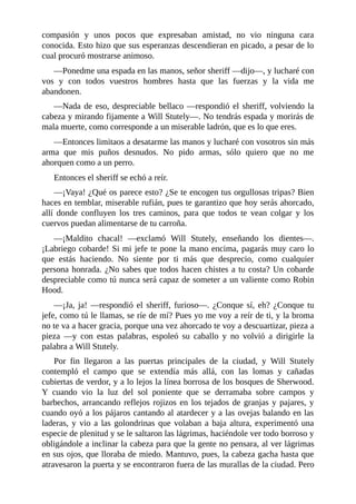 compasión	 y	 unos	 pocos	 que	 expresaban	 amistad,	 no	 vio	 ninguna	 cara
conocida.	Esto	hizo	que	sus	esperanzas	descendieran	en	picado,	a	pesar	de	lo
cual	procuró	mostrarse	animoso.
—Ponedme	una	espada	en	las	manos,	señor	sheriff	—dijo—,	y	lucharé	con
vos	 y	 con	 todos	 vuestros	 hombres	 hasta	 que	 las	 fuerzas	 y	 la	 vida	 me
abandonen.
—Nada	de	eso,	despreciable	bellaco	—respondió	el	sheriff,	volviendo	la
cabeza	y	mirando	fijamente	a	Will	Stutely—.	No	tendrás	espada	y	morirás	de
mala	muerte,	como	corresponde	a	un	miserable	ladrón,	que	es	lo	que	eres.
—Entonces	limitaos	a	desatarme	las	manos	y	lucharé	con	vosotros	sin	más
arma	 que	 mis	 puños	 desnudos.	 No	 pido	 armas,	 sólo	 quiero	 que	 no	 me
ahorquen	como	a	un	perro.
Entonces	el	sheriff	se	echó	a	reír.
—¡Vaya!	¿Qué	os	parece	esto?	¿Se	te	encogen	tus	orgullosas	tripas?	Bien
haces	en	temblar,	miserable	rufián,	pues	te	garantizo	que	hoy	serás	ahorcado,
allí	 donde	 confluyen	 los	 tres	 caminos,	 para	 que	 todos	 te	 vean	 colgar	 y	 los
cuervos	puedan	alimentarse	de	tu	carroña.
—¡Maldito	 chacal!	 —exclamó	 Will	 Stutely,	 enseñando	 los	 dientes—.
¡Labriego	cobarde!	Si	mi	jefe	te	pone	la	mano	encima,	pagarás	muy	caro	lo
que	 estás	 haciendo.	 No	 siente	 por	 ti	 más	 que	 desprecio,	 como	 cualquier
persona	honrada.	¿No	sabes	que	todos	hacen	chistes	a	tu	costa?	Un	cobarde
despreciable	como	tú	nunca	será	capaz	de	someter	a	un	valiente	como	Robin
Hood.
—¡Ja,	ja!	—respondió	el	sheriff,	furioso—.	¿Conque	sí,	eh?	¿Conque	tu
jefe,	como	tú	le	llamas,	se	ríe	de	mí?	Pues	yo	me	voy	a	reír	de	ti,	y	la	broma
no	te	va	a	hacer	gracia,	porque	una	vez	ahorcado	te	voy	a	descuartizar,	pieza	a
pieza	 —y	 con	 estas	 palabras,	 espoleó	 su	 caballo	 y	 no	 volvió	 a	 dirigirle	 la
palabra	a	Will	Stutely.
Por	 fin	 llegaron	 a	 las	 puertas	 principales	 de	 la	 ciudad,	 y	 Will	 Stutely
contempló	 el	 campo	 que	 se	 extendía	 más	 allá,	 con	 las	 lomas	 y	 cañadas
cubiertas	de	verdor,	y	a	lo	lejos	la	línea	borrosa	de	los	bosques	de	Sherwood.
Y	 cuando	 vio	 la	 luz	 del	 sol	 poniente	 que	 se	 derramaba	 sobre	 campos	 y
barbechos,	arrancando	reflejos	rojizos	en	los	tejados	de	granjas	y	pajares,	y
cuando	oyó	a	los	pájaros	cantando	al	atardecer	y	a	las	ovejas	balando	en	las
laderas,	y	vio	a	las	golondrinas	que	volaban	a	baja	altura,	experimentó	una
especie	de	plenitud	y	se	le	saltaron	las	lágrimas,	haciéndole	ver	todo	borroso	y
obligándole	a	inclinar	la	cabeza	para	que	la	gente	no	pensara,	al	ver	lágrimas
en	sus	ojos,	que	lloraba	de	miedo.	Mantuvo,	pues,	la	cabeza	gacha	hasta	que
atravesaron	la	puerta	y	se	encontraron	fuera	de	las	murallas	de	la	ciudad.	Pero
 