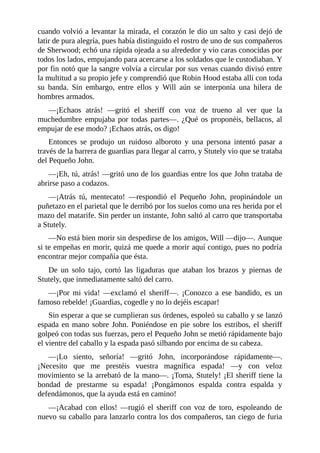 cuando	volvió	a	levantar	la	mirada,	el	corazón	le	dio	un	salto	y	casi	dejó	de
latir	de	pura	alegría,	pues	había	distinguido	el	rostro	de	uno	de	sus	compañeros
de	Sherwood;	echó	una	rápida	ojeada	a	su	alrededor	y	vio	caras	conocidas	por
todos	los	lados,	empujando	para	acercarse	a	los	soldados	que	le	custodiaban.	Y
por	fin	notó	que	la	sangre	volvía	a	circular	por	sus	venas	cuando	divisó	entre
la	multitud	a	su	propio	jefe	y	comprendió	que	Robin	Hood	estaba	allí	con	toda
su	 banda.	 Sin	 embargo,	 entre	 ellos	 y	 Will	 aún	 se	 interponía	 una	 hilera	 de
hombres	armados.
—¡Echaos	 atrás!	 —gritó	 el	 sheriff	 con	 voz	 de	 trueno	 al	 ver	 que	 la
muchedumbre	empujaba	por	todas	partes—.	¿Qué	os	proponéis,	bellacos,	al
empujar	de	ese	modo?	¡Echaos	atrás,	os	digo!
Entonces	 se	 produjo	 un	 ruidoso	 alboroto	 y	 una	 persona	 intentó	 pasar	 a
través	de	la	barrera	de	guardias	para	llegar	al	carro,	y	Stutely	vio	que	se	trataba
del	Pequeño	John.
—¡Eh,	tú,	atrás!	—gritó	uno	de	los	guardias	entre	los	que	John	trataba	de
abrirse	paso	a	codazos.
—¡Atrás	 tú,	 mentecato!	 —respondió	 el	 Pequeño	 John,	 propinándole	 un
puñetazo	en	el	parietal	que	le	derribó	por	los	suelos	como	una	res	herida	por	el
mazo	del	matarife.	Sin	perder	un	instante,	John	saltó	al	carro	que	transportaba
a	Stutely.
—No	está	bien	morir	sin	despedirse	de	los	amigos,	Will	—dijo—.	Aunque
si	te	empeñas	en	morir,	quizá	me	quede	a	morir	aquí	contigo,	pues	no	podría
encontrar	mejor	compañía	que	ésta.
De	 un	 solo	 tajo,	 cortó	 las	 ligaduras	 que	 ataban	 los	 brazos	 y	 piernas	 de
Stutely,	que	inmediatamente	saltó	del	carro.
—¡Por	 mi	 vida!	 —exclamó	 el	 sheriff—.	 ¡Conozco	 a	 ese	 bandido,	 es	 un
famoso	rebelde!	¡Guardias,	cogedle	y	no	lo	dejéis	escapar!
Sin	esperar	a	que	se	cumplieran	sus	órdenes,	espoleó	su	caballo	y	se	lanzó
espada	en	mano	sobre	John.	Poniéndose	en	pie	sobre	los	estribos,	el	sheriff
golpeó	con	todas	sus	fuerzas,	pero	el	Pequeño	John	se	metió	rápidamente	bajo
el	vientre	del	caballo	y	la	espada	pasó	silbando	por	encima	de	su	cabeza.
—¡Lo	 siento,	 señoría!	 —gritó	 John,	 incorporándose	 rápidamente—.
¡Necesito	 que	 me	 prestéis	 vuestra	 magnífica	 espada!	 —y	 con	 veloz
movimiento	se	la	arrebató	de	la	mano—.	¡Toma,	Stutely!	¡El	sheriff	tiene	la
bondad	 de	 prestarme	 su	 espada!	 ¡Pongámonos	 espalda	 contra	 espalda	 y
defendámonos,	que	la	ayuda	está	en	camino!
—¡Acabad	 con	 ellos!	 —rugió	 el	 sheriff	 con	 voz	 de	 toro,	 espoleando	 de
nuevo	su	caballo	para	lanzarlo	contra	los	dos	compañeros,	tan	ciego	de	furia
 