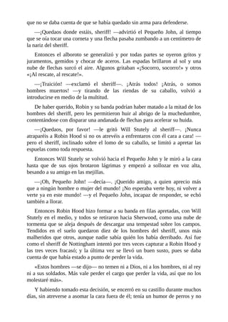 que	no	se	daba	cuenta	de	que	se	había	quedado	sin	arma	para	defenderse.
—¡Quedaos	 donde	 estáis,	 sheriff!	 —advirtió	 el	 Pequeño	 John,	 al	 tiempo
que	se	oía	tocar	una	corneta	y	una	flecha	pasaba	zumbando	a	un	centímetro	de
la	nariz	del	sheriff.
Entonces	el	alboroto	se	generalizó	y	por	todas	partes	se	oyeron	gritos	y
juramentos,	gemidos	y	chocar	de	aceros.	Las	espadas	brillaron	al	sol	y	una
nube	de	flechas	surcó	el	aire.	Algunos	gritaban	«¡Socorro,	socorro!»	y	otros
«¡Al	rescate,	al	rescate!».
—¡Traición!	 —exclamó	 el	 sheriff—.	 ¡Atrás	 todos!	 ¡Atrás,	 o	 somos
hombres	 muertos!	 —y	 tirando	 de	 las	 riendas	 de	 su	 caballo,	 volvió	 a
introducirse	en	medio	de	la	multitud.
De	haber	querido,	Robin	y	su	banda	podrían	haber	matado	a	la	mitad	de	los
hombres	del	sheriff,	pero	les	permitieron	huir	al	abrigo	de	la	muchedumbre,
contentándose	con	disparar	una	andanada	de	flechas	para	acelerar	su	huida.
—¡Quedaos,	 por	 favor!	 —le	 gritó	 Will	 Stutely	 al	 sheriff—.	 ¡Nunca
atraparéis	a	Robin	Hood	si	no	os	atrevéis	a	enfrentaros	con	él	cara	a	cara!	—
pero	el	sheriff,	inclinado	sobre	el	lomo	de	su	caballo,	se	limitó	a	apretar	las
espuelas	como	toda	respuesta.
Entonces	Will	Stutely	se	volvió	hacia	el	Pequeño	John	y	le	miró	a	la	cara
hasta	 que	 de	 sus	 ojos	 brotaron	 lágrimas	 y	 empezó	 a	 sollozar	 en	 voz	 alta,
besando	a	su	amigo	en	las	mejillas.
—¡Oh,	 Pequeño	 John!	 —decía—.	 ¡Querido	 amigo,	 a	 quien	 aprecio	 más
que	a	ningún	hombre	o	mujer	del	mundo!	¡No	esperaba	verte	hoy,	ni	volver	a
verte	ya	en	este	mundo!	—y	el	Pequeño	John,	incapaz	de	responder,	se	echó
también	a	llorar.
Entonces	Robin	Hood	hizo	formar	a	su	banda	en	filas	apretadas,	con	Will
Stutely	en	el	medio,	y	todos	se	retiraron	hacia	Sherwood,	como	una	nube	de
tormenta	que	se	aleja	después	de	descargar	una	tempestad	sobre	los	campos.
Tendidos	 en	 el	 suelo	 quedaron	 diez	 de	 los	 hombres	 del	 sheriff,	 unos	 más
malheridos	que	otros,	aunque	nadie	sabía	quién	los	había	derribado.	Así	fue
como	el	sheriff	de	Nottingham	intentó	por	tres	veces	capturar	a	Robin	Hood	y
las	tres	veces	fracasó;	y	la	última	vez	se	llevó	un	buen	susto,	pues	se	daba
cuenta	de	que	había	estado	a	punto	de	perder	la	vida.
«Estos	hombres	—se	dijo—	no	temen	ni	a	Dios,	ni	a	los	hombres,	ni	al	rey
ni	a	sus	soldados.	Más	vale	perder	el	cargo	que	perder	la	vida,	así	que	no	los
molestaré	más».
Y	habiendo	tomado	esta	decisión,	se	encerró	en	su	castillo	durante	muchos
días,	sin	atreverse	a	asomar	la	cara	fuera	de	él;	tenía	un	humor	de	perros	y	no
 