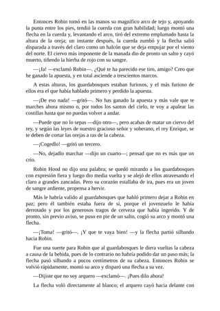 Entonces	Robin	tomó	en	las	manos	su	magnífico	arco	de	tejo	y,	apoyando
la	punta	entre	los	pies,	tendió	la	cuerda	con	gran	habilidad;	luego	montó	una
flecha	en	la	cuerda	y,	levantando	el	arco,	tiró	del	extremo	emplumado	hasta	la
altura	 de	 la	 oreja;	 un	 instante	 después,	 la	 cuerda	 zumbó	 y	 la	 flecha	 salió
disparada	a	través	del	claro	como	un	halcón	que	se	deja	empujar	por	el	viento
del	norte.	El	ciervo	más	imponente	de	la	manada	dio	de	pronto	un	salto	y	cayó
muerto,	tiñendo	la	hierba	de	rojo	con	su	sangre.
—¡Ja!	—exclamó	Robin—.	¿Qué	te	ha	parecido	ese	tiro,	amigo?	Creo	que
he	ganado	la	apuesta,	y	en	total	asciende	a	trescientos	marcos.
A	 estas	 alturas,	 los	 guardabosques	 estaban	 furiosos,	 y	 el	 más	 furioso	 de
ellos	era	el	que	había	hablado	primero	y	perdido	la	apuesta.
—¡De	eso	nada!	—gritó—.	No	has	ganado	la	apuesta	y	más	vale	que	te
marches	ahora	mismo	o,	por	todos	los	santos	del	cielo,	te	voy	a	apalear	las
costillas	hasta	que	no	puedas	volver	a	andar.
—Puede	que	no	lo	sepas	—dijo	otro—,	pero	acabas	de	matar	un	ciervo	del
rey,	y	según	las	leyes	de	nuestro	gracioso	señor	y	soberano,	el	rey	Enrique,	se
te	deben	de	cortar	las	orejas	a	ras	de	la	cabeza.
—¡Cogedlo!	—gritó	un	tercero.
—No,	dejadlo	marchar	—dijo	un	cuarto—;	pensad	que	no	es	más	que	un
crío.
Robin	Hood	no	dijo	una	palabra;	se	quedó	mirando	a	los	guardabosques
con	expresión	fiera	y	luego	dio	media	vuelta	y	se	alejó	de	ellos	atravesando	el
claro	a	grandes	zancadas.	Pero	su	corazón	estallaba	de	ira,	pues	era	un	joven
de	sangre	ardiente,	propensa	a	hervir.
Más	le	habría	valido	al	guardabosques	que	habló	primero	dejar	a	Robin	en
paz;	 pero	 él	 también	 estaba	 fuera	 de	 sí,	 porque	 el	 jovenzuelo	 le	 había
derrotado	 y	 por	 los	 generosos	 tragos	 de	 cerveza	 que	 había	 ingerido.	 Y	 de
pronto,	sin	previo	aviso,	se	puso	en	pie	de	un	salto,	cogió	su	arco	y	montó	una
flecha.
—¡Toma!	 —gritó—.	 ¡Y	 que	 te	 vaya	 bien!	 —y	 la	 flecha	 partió	 silbando
hacia	Robin.
Fue	una	suerte	para	Robin	que	al	guardabosques	le	diera	vueltas	la	cabeza
a	causa	de	la	bebida,	pues	de	lo	contrario	no	habría	podido	dar	un	paso	más;	la
flecha	 pasó	 silbando	 a	 pocos	 centímetros	 de	 su	 cabeza.	 Entonces	 Robin	 se
volvió	rápidamente,	montó	su	arco	y	disparó	una	flecha	a	su	vez.
—Dijiste	que	no	soy	arquero	—exclamó—.	¡Pues	dilo	ahora!
La	flecha	voló	directamente	al	blanco;	el	arquero	cayó	hacia	delante	con
 