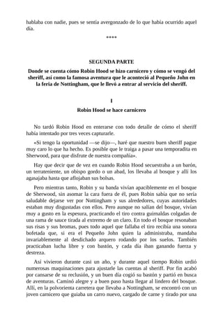 hablaba	con	nadie,	pues	se	sentía	avergonzado	de	lo	que	había	ocurrido	aquel
día.
****
	
	
SEGUNDA	PARTE
Donde	se	cuenta	cómo	Robin	Hood	se	hizo	carnicero	y	cómo	se	vengó	del
sheriff,	así	como	la	famosa	aventura	que	le	aconteció	al	Pequeño	John	en
la	feria	de	Nottingham,	que	le	llevó	a	entrar	al	servicio	del	sheriff.
	
I
Robin	Hood	se	hace	carnicero
	
No	 tardó	 Robin	 Hood	 en	 enterarse	 con	 todo	 detalle	 de	 cómo	 el	 sheriff
había	intentado	por	tres	veces	capturarle.
«Si	tengo	la	oportunidad	—se	dijo—,	haré	que	nuestro	buen	sheriff	pague
muy	caro	lo	que	ha	hecho.	Es	posible	que	le	traiga	a	pasar	una	temporadita	en
Sherwood,	para	que	disfrute	de	nuestra	compañía».
Hay	que	decir	que	de	vez	en	cuando	Robin	Hood	secuestraba	a	un	barón,
un	terrateniente,	un	obispo	gordo	o	un	abad,	los	llevaba	al	bosque	y	allí	los
agasajaba	hasta	que	aflojaban	sus	bolsas.
Pero	mientras	tanto,	Robin	y	su	banda	vivían	apaciblemente	en	el	bosque
de	Sherwood,	sin	asomar	la	cara	fuera	de	él,	pues	Robin	sabía	que	no	sería
saludable	 dejarse	 ver	 por	 Nottingham	 y	 sus	 alrededores,	 cuyas	 autoridades
estaban	muy	disgustadas	con	ellos.	Pero	aunque	no	salían	del	bosque,	vivían
muy	a	gusto	en	la	espesura,	practicando	el	tiro	contra	guirnaldas	colgadas	de
una	rama	de	sauce	tirada	al	extremo	de	un	claro.	En	todo	el	bosque	resonaban
sus	risas	y	sus	bromas,	pues	todo	aquel	que	fallaba	el	tiro	recibía	una	sonora
bofetada	 que,	 si	 era	 el	 Pequeño	 John	 quien	 la	 administraba,	 mandaba
invariablemente	 al	 desdichado	 arquero	 rodando	 por	 los	 suelos.	 También
practicaban	 lucha	 libre	 y	 con	 bastón,	 y	 cada	 día	 iban	 ganando	 fuerza	 y
destreza.
Así	 vivieron	 durante	 casi	 un	 año,	 y	 durante	 aquel	 tiempo	 Robin	 urdió
numerosas	maquinaciones	para	ajustarle	las	cuentas	al	sheriff.	Por	fin	acabó
por	cansarse	de	su	reclusión,	y	un	buen	día	cogió	su	bastón	y	partió	en	busca
de	aventuras.	Caminó	alegre	y	a	buen	paso	hasta	llegar	al	lindero	del	bosque.
Allí,	en	la	polvorienta	carretera	que	llevaba	a	Nottingham,	se	encontró	con	un
joven	carnicero	que	guiaba	un	carro	nuevo,	cargado	de	carne	y	tirado	por	una
 