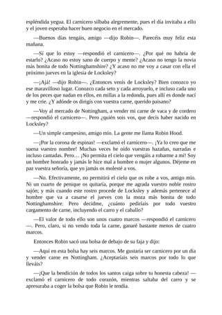 espléndida	yegua.	El	carnicero	silbaba	alegremente,	pues	el	día	invitaba	a	ello
y	el	joven	esperaba	hacer	buen	negocio	en	el	mercado.
—Buenos	 días	 tengáis,	 amigo	 —dijo	 Robin—.	 Parecéis	 muy	 feliz	 esta
mañana.
—Sí	 que	 lo	 estoy	 —respondió	 el	 carnicero—.	 ¿Por	 qué	 no	 habría	 de
estarlo?	¿Acaso	no	estoy	sano	de	cuerpo	y	mente?	¿Acaso	no	tengo	la	novia
más	bonita	de	todo	Nottinghamshire?	¿Y	acaso	no	me	voy	a	casar	con	ella	el
próximo	jueves	en	la	iglesia	de	Locksley?
—¡Ajá!	—dijo	Robin—.	¿Entonces	venís	de	Locksley?	Bien	conozco	yo
ese	maravilloso	lugar.	Conozco	cada	seto	y	cada	arroyuelo,	e	incluso	cada	uno
de	los	peces	que	nadan	en	ellos,	en	millas	a	la	redonda,	pues	allí	es	donde	nací
y	me	crie.	¿Y	adónde	os	dirigís	con	vuestra	carne,	querido	paisano?
—Voy	al	mercado	de	Nottingham,	a	vender	mi	carne	de	vaca	y	de	cordero
—respondió	el	carnicero—.	Pero	¿quién	sois	vos,	que	decís	haber	nacido	en
Locksley?
—Un	simple	campesino,	amigo	mío.	La	gente	me	llama	Robin	Hood.
—¡Por	la	corona	de	espinas!	—exclamó	el	carnicero—.	¡Ya	lo	creo	que	me
suena	 vuestro	 nombre!	 Muchas	 veces	 he	 oído	 vuestras	 hazañas,	 narradas	 e
incluso	cantadas.	Pero…	¡No	permita	el	cielo	que	vengáis	a	robarme	a	mí!	Soy
un	hombre	honrado	y	jamás	le	hice	mal	a	hombre	o	mujer	algunos.	Déjeme	en
paz	vuestra	señoría,	que	yo	jamás	os	molesté	a	vos.
—No.	Efectivamente,	no	permitirá	el	cielo	que	os	robe	a	vos,	amigo	mío.
Ni	un	cuarto	de	penique	os	quitaría,	porque	me	agrada	vuestro	noble	rostro
sajón;	y	más	cuando	este	rostro	procede	de	Locksley	y	además	pertenece	al
hombre	 que	 va	 a	 casarse	 el	 jueves	 con	 la	 moza	 más	 bonita	 de	 todo
Nottinghamshire.	 Pero	 decidme,	 ¿cuánto	 pediríais	 por	 todo	 vuestro
cargamento	de	carne,	incluyendo	el	carro	y	el	caballo?
—El	valor	de	todo	ello	son	unos	cuatro	marcos	—respondió	el	carnicero
—.	Pero,	claro,	si	no	vendo	toda	la	carne,	ganaré	bastante	menos	de	cuatro
marcos.
Entonces	Robin	sacó	una	bolsa	de	debajo	de	su	faja	y	dijo:
—Aquí	en	esta	bolsa	hay	seis	marcos.	Me	gustaría	ser	carnicero	por	un	día
y	 vender	 carne	 en	 Nottingham.	 ¿Aceptaríais	 seis	 marcos	 por	 todo	 lo	 que
lleváis?
—¡Que	la	bendición	de	todos	los	santos	caiga	sobre	tu	honesta	cabeza!	—
exclamó	 el	 carnicero	 de	 todo	 corazón,	 mientras	 saltaba	 del	 carro	 y	 se
apresuraba	a	coger	la	bolsa	que	Robin	le	tendía.
 