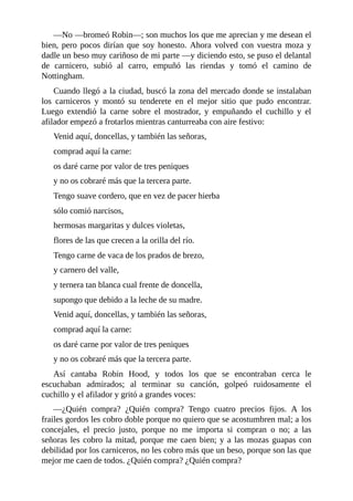 —No	—bromeó	Robin—;	son	muchos	los	que	me	aprecian	y	me	desean	el
bien,	pero	pocos	dirían	que	soy	honesto.	Ahora	volved	con	vuestra	moza	y
dadle	un	beso	muy	cariñoso	de	mi	parte	—y	diciendo	esto,	se	puso	el	delantal
de	 carnicero,	 subió	 al	 carro,	 empuñó	 las	 riendas	 y	 tomó	 el	 camino	 de
Nottingham.
Cuando	llegó	a	la	ciudad,	buscó	la	zona	del	mercado	donde	se	instalaban
los	 carniceros	 y	 montó	 su	 tenderete	 en	 el	 mejor	 sitio	 que	 pudo	 encontrar.
Luego	 extendió	 la	 carne	 sobre	 el	 mostrador,	 y	 empuñando	 el	 cuchillo	 y	 el
afilador	empezó	a	frotarlos	mientras	canturreaba	con	aire	festivo:
Venid	aquí,	doncellas,	y	también	las	señoras,
comprad	aquí	la	carne:
os	daré	carne	por	valor	de	tres	peniques
y	no	os	cobraré	más	que	la	tercera	parte.
Tengo	suave	cordero,	que	en	vez	de	pacer	hierba
sólo	comió	narcisos,
hermosas	margaritas	y	dulces	violetas,
flores	de	las	que	crecen	a	la	orilla	del	río.
Tengo	carne	de	vaca	de	los	prados	de	brezo,
y	carnero	del	valle,
y	ternera	tan	blanca	cual	frente	de	doncella,
supongo	que	debido	a	la	leche	de	su	madre.
Venid	aquí,	doncellas,	y	también	las	señoras,
comprad	aquí	la	carne:
os	daré	carne	por	valor	de	tres	peniques
y	no	os	cobraré	más	que	la	tercera	parte.
Así	 cantaba	 Robin	 Hood,	 y	 todos	 los	 que	 se	 encontraban	 cerca	 le
escuchaban	 admirados;	 al	 terminar	 su	 canción,	 golpeó	 ruidosamente	 el
cuchillo	y	el	afilador	y	gritó	a	grandes	voces:
—¿Quién	 compra?	 ¿Quién	 compra?	 Tengo	 cuatro	 precios	 fijos.	 A	 los
frailes	gordos	les	cobro	doble	porque	no	quiero	que	se	acostumbren	mal;	a	los
concejales,	 el	 precio	 justo,	 porque	 no	 me	 importa	 si	 compran	 o	 no;	 a	 las
señoras	les	cobro	la	mitad,	porque	me	caen	bien;	y	a	las	mozas	guapas	con
debilidad	por	los	carniceros,	no	les	cobro	más	que	un	beso,	porque	son	las	que
mejor	me	caen	de	todos.	¿Quién	compra?	¿Quién	compra?
 