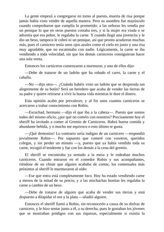 La	gente	empezó	a	congregarse	en	torno	al	puesto,	muerta	de	risa	porque
jamás	había	visto	vender	de	aquella	manera.	Pero	su	asombro	fue	mayúsculo
cuando	comprobaron	que	cumplía	lo	prometido:	a	las	señoras	les	vendía	por
un	penique	lo	que	en	otros	puestos	costaba	tres,	y	si	la	mujer	era	viuda	o	se
advertía	que	era	pobre,	le	regalaba	la	carne.	Y	cuando	llegó	una	jovencita	y	le
dio	un	beso,	tampoco	le	cobró	ni	un	penique,	así	que	pronto	acudieron	muchas
más,	pues	el	carnicero	tenía	unos	ojos	azules	como	el	cielo	en	junio	y	una	risa
muy	 agradable,	 que	 no	 escatimaba	 con	 nadie.	 Lógicamente,	 la	 carne	 se	 iba
vendiendo	a	toda	velocidad,	sin	que	los	demás	carniceros	consiguieran	hacer
una	sola	venta.
Entonces	los	carniceros	comenzaron	a	murmurar,	y	uno	de	ellos	dijo:
—Debe	 de	 tratarse	 de	 un	 ladrón	 que	 ha	 robado	 el	 carro,	 la	 carne	 y	 el
caballo.
—No	—dijo	otro—.	¿Cuándo	habéis	visto	un	ladrón	que	se	desprenda	tan
alegremente	de	su	botín?	Será	un	heredero	que	acaba	de	vender	las	tierras	de
su	padre	y	quiere	retirarse	a	vivir	la	buena	vida	mientras	le	dure	el	dinero.
Esta	 opinión	 acabó	 por	 prevalecer,	 y	 al	 fin	 unos	 cuantos	 carniceros	 se
acercaron	a	trabar	conocimiento	con	Robin.
—Escuchad,	hermano	—dijo	el	que	iba	a	la	cabeza—.	Puesto	que	somos
todos	del	mismo	oficio,	¿por	qué	no	coméis	con	nosotros?	Precisamente	hoy	el
sheriff	ha	invitado	a	comer	al	Gremio	de	Carniceros.	Habrá	buena	comida	y
abundante	bebida,	y	o	mucho	me	equivoco	o	esto	último	te	gusta.
—¡Qué	demonios!	Lo	contrario	sería	indigno	de	un	carnicero	—respondió
jovialmente	 Robin—.	 Por	 supuesto	 que	 comeré	 con	 vosotros,	 queridos
colegas,	 y	 sin	 perder	 un	 minuto	 —y,	 puesto	 que	 ya	 había	 vendido	 toda	 su
carne,	recogió	el	tenderete	y	fue	con	los	demás	a	la	cena	del	gremio.
El	 sheriff	 se	 encontraba	 ya	 sentado	 a	 la	 mesa	 y	 le	 rodeaban	 muchos
carniceros.	 Cuando	 entraron	 en	 el	 comedor	 Robin	 y	 sus	 acompañantes,
riéndose	 de	 un	 chiste	 que	 alguien	 acababa	 de	 contar,	 los	 comensales	 más
próximos	al	sheriff	le	murmuraron	al	oído:
—Ese	que	entra	está	completamente	loco.	Hoy	ha	estado	vendiendo	carne
a	menos	de	la	mitad	de	su	precio,	y	a	las	muchachas	bonitas	les	regalaba	la
carne	a	cambio	de	un	beso.
—Debe	 de	 tratarse	 de	 alguien	 que	 acaba	 de	 vender	 sus	 tierras	 y	 está
dispuesto	a	dilapidar	el	oro	y	la	plata	—añadió	alguien.
Entonces	el	sheriff	llamó	a	Robin,	sin	reconocerlo	a	causa	de	su	disfraz	de
carnicero,	y	le	hizo	sentar	junto	a	él,	a	su	derecha,	pues	le	gustaban	los	jóvenes
que	 se	 mostraban	 pródigos	 con	 sus	 riquezas,	 especialmente	 si	 existía	 la
 