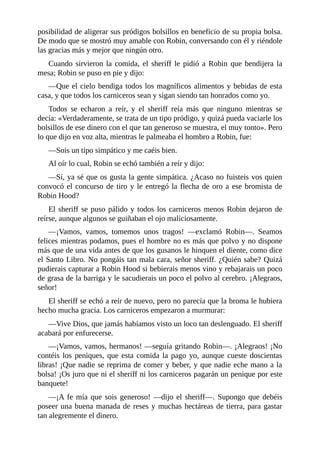 posibilidad	de	aligerar	sus	pródigos	bolsillos	en	beneficio	de	su	propia	bolsa.
De	modo	que	se	mostró	muy	amable	con	Robin,	conversando	con	él	y	riéndole
las	gracias	más	y	mejor	que	ningún	otro.
Cuando	sirvieron	la	comida,	el	sheriff	le	pidió	a	Robin	que	bendijera	la
mesa;	Robin	se	puso	en	pie	y	dijo:
—Que	el	cielo	bendiga	todos	los	magníficos	alimentos	y	bebidas	de	esta
casa,	y	que	todos	los	carniceros	sean	y	sigan	siendo	tan	honrados	como	yo.
Todos	 se	 echaron	 a	 reír,	 y	 el	 sheriff	 reía	 más	 que	 ninguno	 mientras	 se
decía:	«Verdaderamente,	se	trata	de	un	tipo	pródigo,	y	quizá	pueda	vaciarle	los
bolsillos	de	ese	dinero	con	el	que	tan	generoso	se	muestra,	el	muy	tonto».	Pero
lo	que	dijo	en	voz	alta,	mientras	le	palmeaba	el	hombro	a	Robin,	fue:
—Sois	un	tipo	simpático	y	me	caéis	bien.
Al	oír	lo	cual,	Robin	se	echó	también	a	reír	y	dijo:
—Sí,	ya	sé	que	os	gusta	la	gente	simpática.	¿Acaso	no	fuisteis	vos	quien
convocó	el	concurso	de	tiro	y	le	entregó	la	flecha	de	oro	a	ese	bromista	de
Robin	Hood?
El	sheriff	se	puso	pálido	y	todos	los	carniceros	menos	Robin	dejaron	de
reírse,	aunque	algunos	se	guiñaban	el	ojo	maliciosamente.
—¡Vamos,	 vamos,	 tomemos	 unos	 tragos!	 —exclamó	 Robin—.	 Seamos
felices	mientras	podamos,	pues	el	hombre	no	es	más	que	polvo	y	no	dispone
más	que	de	una	vida	antes	de	que	los	gusanos	le	hinquen	el	diente,	como	dice
el	Santo	Libro.	No	pongáis	tan	mala	cara,	señor	sheriff.	¿Quién	sabe?	Quizá
pudierais	capturar	a	Robin	Hood	si	bebierais	menos	vino	y	rebajarais	un	poco
de	grasa	de	la	barriga	y	le	sacudierais	un	poco	el	polvo	al	cerebro.	¡Alegraos,
señor!
El	sheriff	se	echó	a	reír	de	nuevo,	pero	no	parecía	que	la	broma	le	hubiera
hecho	mucha	gracia.	Los	carniceros	empezaron	a	murmurar:
—Vive	Dios,	que	jamás	habíamos	visto	un	loco	tan	deslenguado.	El	sheriff
acabará	por	enfurecerse.
—¡Vamos,	vamos,	hermanos!	—seguía	gritando	Robin—.	¡Alegraos!	¡No
contéis	los	peniques,	que	esta	comida	la	pago	yo,	aunque	cueste	doscientas
libras!	¡Que	nadie	se	reprima	de	comer	y	beber,	y	que	nadie	eche	mano	a	la
bolsa!	¡Os	juro	que	ni	el	sheriff	ni	los	carniceros	pagarán	un	penique	por	este
banquete!
—¡A	fe	mía	que	sois	generoso!	—dijo	el	sheriff—.	Supongo	que	debéis
poseer	una	buena	manada	de	reses	y	muchas	hectáreas	de	tierra,	para	gastar
tan	alegremente	el	dinero.
 