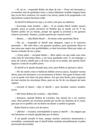 —Sí,	así	es	—respondió	Robin	sin	dejar	de	reír—.	Entre	mis	hermanos	y
yo	tenemos	más	de	quinientas	reses,	y	nunca	habíamos	vendido	ninguna	hasta
que	yo	me	hice	carnicero.	En	cuanto	a	las	tierras,	jamás	le	he	preguntado	a	mi
mayordomo	cuántas	hectáreas	mide.
Al	sheriff	le	brillaron	los	ojos	y	se	echó	a	reír	para	sus	adentros.
—Escuchad,	 buen	 hombre	 —dijo—.	 Si	 os	 resulta	 difícil	 vender	 vuestro
ganado,	 quizá	 yo	 pueda	 encontrar	 un	 hombre	 que	 se	 quede	 con	 él.	 Y	 ese
hombre	 podría	 ser	 yo	 mismo,	 porque	 me	 agrada	 la	 juventud	 y	 me	 gustaría
echaros	una	mano.	Veamos,	¿cuánto	queréis	por	vuestras	reses?
—Bueno…	—dijo	Robin	Hood—.	Al	menos	valen	quinientas	libras.
—No,	 no	 —respondió	 el	 sheriff	 muy	 despacio,	 como	 si	 lo	 estuviera
pensando—.	Me	caéis	bien	y	me	gustaría	ayudaros,	pero	quinientas	libras	es
una	suma	que	supera	mis	posibilidades;	os	daré	trescientas	libras	por	todas,	en
buenas	monedas	de	oro	y	plata.
—¡Viejo	judío!	—exclamó	Robin—.	Bien	sabéis	vos	que	todas	esas	reses
valen	más	de	setecientas	libras,	y	me	estoy	quedando	corto.	Y,	sin	embargo,	a
pesar	de	vuestro	cabello	gris	y	de	tener	un	pie	en	la	tumba,	aún	queréis	hacer
negocio	a	costa	de	un	pobre	joven.
El	sheriff	se	le	quedó	mirando	muy	serio,	pero	Robin	se	apresuró	a	decir:
—No	me	miréis	como	si	hubierais	bebido	cerveza	rancia.	Aceptaré	vuestra
oferta,	pues	mis	hermanos	y	yo	necesitamos	el	dinero.	Nos	gusta	la	buena	vida
y	no	se	puede	vivir	bien	con	poco	dinero.	Así	que	trato	hecho,	pero	aseguraos
de	traer	encima	las	trescientas	libras,	pues	no	me	fío	de	vos	después	de	tanto
regateo.
—Llevaré	 el	 dinero	 —dijo	 el	 sheriff—,	 pero	 decidme	 vuestro	 nombre,
joven.
—Me	llamo	Robert	de	Locksley	—dijo	Robin.
—Entonces,	 querido	 Robert	 de	 Locksley,	 hoy	 mismo	 iré	 a	 ver	 vuestras
reses.	Pero	primero	mi	secretario	pondrá	por	escrito	los	términos	de	la	venta,
para	que	no	os	quedéis	con	mi	dinero	sin	darme	a	cambio	el	ganado.
Robin	Hood	se	echó	a	reír	de	nuevo.
—¡Hecho!	—exclamó,	estrechándole	la	mano	al	sheriff—.	Os	aseguro	que
mis	hermanos	os	estarán	agradecidos	por	el	dinero.
Y	 así	 quedó	 cerrado	 el	 trato,	 aunque	 muchos	 carniceros	 murmuraron	 a
escondidas,	comentando	que	el	sheriff	había	estafado	miserablemente	al	pobre
jovenzuelo	derrochador.
 