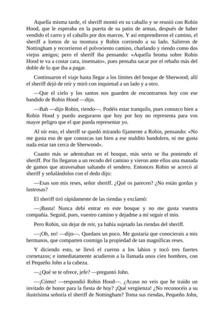 Aquella	misma	tarde,	el	sheriff	montó	en	su	caballo	y	se	reunió	con	Robin
Hood,	que	le	esperaba	en	la	puerta	de	su	patio	de	armas,	después	de	haber
vendido	el	carro	y	el	caballo	por	dos	marcos.	Y	así	emprendieron	el	camino,	el
sheriff	 a	 lomos	 de	 su	 montura	 y	 Robin	 corriendo	 a	 su	 lado.	 Salieron	 de
Nottingham	y	recorrieron	el	polvoriento	camino,	charlando	y	riendo	como	dos
viejos	 amigos;	 pero	 el	 sheriff	 iba	 pensando:	 «Aquella	 broma	 sobre	 Robin
Hood	te	va	a	costar	cara,	insensato»,	pues	pensaba	sacar	por	el	rebaño	más	del
doble	de	lo	que	iba	a	pagar.
Continuaron	el	viaje	hasta	llegar	a	los	límites	del	bosque	de	Sherwood;	allí
el	sheriff	dejó	de	reír	y	miró	con	inquietud	a	un	lado	y	a	otro.
—Que	 el	 cielo	 y	 los	 santos	 nos	 guarden	 de	 encontrarnos	 hoy	 con	 ese
bandido	de	Robin	Hood	—dijo.
—Bah	—dijo	Robin,	riendo—.	Podéis	estar	tranquilo,	pues	conozco	bien	a
Robin	 Hood	 y	 puedo	 aseguraros	 que	 hoy	 por	 hoy	 no	 representa	 para	 vos
mayor	peligro	que	el	que	pueda	representar	yo.
Al	oír	esto,	el	sheriff	se	quedó	mirando	fijamente	a	Robin,	pensando:	«No
me	gusta	eso	de	que	conozcas	tan	bien	a	ese	maldito	bandolero,	ni	me	gusta
nada	estar	tan	cerca	de	Sherwood».
Cuanto	 más	 se	 adentraban	 en	 el	 bosque,	 más	 serio	 se	 iba	 poniendo	 el
sheriff.	Por	fin	llegaron	a	un	recodo	del	camino	y	vieron	ante	ellos	una	manada
de	gamos	que	atravesaban	saltando	el	sendero.	Entonces	Robin	se	acercó	al
sheriff	y	señalándolos	con	el	dedo	dijo:
—Esas	son	mis	reses,	señor	sheriff.	¿Qué	os	parecen?	¿No	están	gordas	y
lustrosas?
El	sheriff	tiró	rápidamente	de	las	riendas	y	exclamó:
—¡Basta!	 Nunca	 debí	 entrar	 en	 este	 bosque	 y	 no	 me	 gusta	 vuestra
compañía.	Seguid,	pues,	vuestro	camino	y	dejadme	a	mí	seguir	el	mío.
Pero	Robin,	sin	dejar	de	reír,	ya	había	sujetado	las	riendas	del	sheriff.
—¡Oh,	no!	—dijo—.	Quedaos	un	poco.	Me	gustaría	que	conocierais	a	mis
hermanos,	que	comparten	conmigo	la	propiedad	de	tan	magníficas	reses.
Y	 diciendo	 esto,	 se	 llevó	 el	 cuerno	 a	 los	 labios	 y	 tocó	 tres	 fuertes
cornetazos;	e	inmediatamente	acudieron	a	la	llamada	unos	cien	hombres,	con
el	Pequeño	John	a	la	cabeza.
—¿Qué	se	te	ofrece,	jefe?	—preguntó	John.
—¡Cómo!	—respondió	Robin	Hood—.	¿Acaso	no	veis	que	he	traído	un
invitado	de	honor	para	la	fiesta	de	hoy?	¡Qué	vergüenza!	¿No	reconocéis	a	su
ilustrísima	señoría	el	sheriff	de	Nottingham?	Toma	sus	riendas,	Pequeño	John,
 