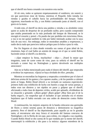 que	el	sheriff	nos	honra	cenando	con	nosotros	esta	noche.
Al	oír	esto,	todos	se	quitaron	respetuosamente	el	sombrero,	sin	sonreír	y
sin	 que	 parecieran	 estar	 de	 broma,	 mientras	 el	 Pequeño	 John	 tomaba	 las
riendas	 y	 guiaba	 el	 caballo	 hacia	 las	 profundidades	 del	 bosque.	 Todos
siguieron,	marchando	en	fila,	y	con	Robin	caminando	junto	al	sheriff,	con	el
gorro	en	la	mano.
A	todo	esto,	el	sheriff	no	decía	una	palabra	y	miraba	a	su	alrededor	como
quien	se	acaba	de	despertar	de	un	profundo	sueño;	pero	cuando	comprendió
que	 estaba	 penetrando	 en	 lo	 más	 profundo	 del	 bosque	 de	 Sherwood,	 se	 le
encogió	el	corazón	y	pensó:	«Ya	puedo	dar	por	perdidas	mis	trescientas	libras,
y	eso	si	no	me	quitan	también	la	vida	por	haber	intentado	acabar	con	la	suya
más	de	una	vez».	Sin	embargo,	todos	se	mostraban	amables	y	respetuosos,	y
nadie	decía	nada	que	pareciera	indicar	peligro	para	la	bolsa	o	para	la	vida.
Por	 fin	 llegaron	 al	 claro	 donde	 extendía	 sus	 ramas	 el	 gran	 árbol	 de	 las
reuniones,	bajo	el	cual	había	un	asiento	de	musgo	en	el	que	se	sentó	Robin,
haciendo	sentar	al	sheriff	a	su	derecha.
—¡Que	 empiece	 la	 fiesta,	 muchachos!	 —dijo—.	 ¡Traed	 lo	 mejor	 que
tengamos,	 tanto	 de	 carne	 como	 de	 vino,	 pues	 su	 señoría	 el	 sheriff	 me	 ha
invitado	 a	 comer	 hoy	 en	 Nottingham	 y	 quiero	 devolverle	 sus	 múltiples
atenciones!
Aún	no	se	había	mencionado	para	nada	el	dinero	del	sheriff,	que	empezaba
a	recobrar	las	esperanzas.	«Quizá	se	haya	olvidado	de	ello»,	pensaba.
Mientras	se	encendían	las	hogueras	y	empezaba	a	extenderse	por	el	claro	el
delicioso	aroma	de	los	gamos	y	los	capones	asados,	y	de	los	pasteles	a	calentar
junto	 al	 fuego,	 Robin	 Hood	 ofreció	 a	 su	 invitado	 un	 suntuoso	 espectáculo:
primero	hubo	una	exhibición	de	lucha	con	bastón	a	cargo	de	varias	parejas,	y
todos	 eran	 tan	 diestros	 y	 tan	 rápidos	 en	 parar	 y	 golpear	 que	 el	 sheriff,
aficionado	a	toda	clase	de	deportes	viriles,	acabó	por	aplaudir,	olvidándose	de
su	situación	y	gritando:	«¡Buen	golpe!	¡Buen	golpe!	¡Muy	bien	por	el	de	la
barba	 negra!»,	 sin	 sospechar	 que	 el	 luchador	 al	 que	 animaba	 era	 el	 mismo
hojalatero	 que	 él	 había	 enviado	 con	 una	 orden	 de	 detención	 contra	 Robin
Hood.
A	continuación,	los	mejores	arqueros	de	la	banda	colocaron	una	guirnalda
de	 flores	 a	 ciento	 sesenta	 pasos	 de	 distancia	 y	 demostraron	 su	 magnífica
puntería.	 Pero	 el	 sheriff	 se	 iba	 deprimiendo,	 pues	 aquello	 ya	 no	 le	 gustaba
tanto,	 al	 encontrarse	 aún	 muy	 fresco	 el	 recuerdo	 del	 famoso	 concurso	 de
Nottingham	y	de	la	flecha	de	oro	que,	para	colmo,	vio	colgada	a	sus	espaldas.
Cuando	Robin	Hood	se	dio	cuenta	de	lo	que	rondaba	por	la	mente	del	sheriff,
interrumpió	 la	 exhibición	 y	 dio	 paso	 a	 la	 música:	 algunos	 miembros	 de	 la
 
