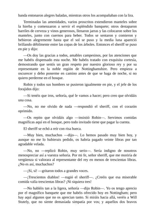 banda	entonaron	alegres	baladas,	mientras	otros	los	acompañaban	con	la	lira.
Terminadas	las	amenidades,	varios	proscritos	extendieron	manteles	sobre
la	 hierba	 y	 comenzaron	 a	 servir	 el	 espléndido	 banquete;	 otros	 destaparon
barriles	de	cerveza	y	vinos	generosos,	llenaron	jarras	y	las	colocaron	sobre	los
manteles,	 junto	 con	 cuernos	 para	 beber.	 Todos	 se	 sentaron	 y	 comieron	 y
bebieron	 alegremente	 hasta	 que	 el	 sol	 se	 puso	 y	 la	 media	 luna	 apareció
brillando	débilmente	entre	las	copas	de	los	árboles.	Entonces	el	sheriff	se	puso
en	pie	y	dijo:
—Os	doy	las	gracias	a	todos,	amables	campesinos,	por	las	atenciones	que
me	 habéis	 dispensado	 esta	 noche.	 Me	 habéis	 tratado	 con	 exquisita	 cortesía,
demostrando	 que	 sentís	 un	 gran	 respeto	 por	 nuestro	 glorioso	 rey	 y	 por	 su
representante	 en	 la	 noble	 región	 de	 Nottinghamshire.	 Pero	 empieza	 a
oscurecer	y	debo	ponerme	en	camino	antes	de	que	se	haga	de	noche,	si	no
quiero	perderme	en	el	bosque.
Robin	y	todos	sus	hombres	se	pusieron	igualmente	en	pie,	y	el	jefe	de	los
forajidos	dijo:
—Si	tenéis	que	iros,	señoría,	qué	le	vamos	a	hacer;	pero	creo	que	olvidáis
una	cosa.
—No,	 no	 me	 olvido	 de	 nada	 —respondió	 el	 sheriff,	 con	 el	 corazón
oprimido.
—Os	 repito	 que	 olvidáis	 algo	 —insistió	 Robin—.	 Servimos	 comidas
magníficas	aquí	en	el	bosque,	pero	todo	invitado	tiene	que	pagar	la	cuenta.
El	sheriff	se	echó	a	reír	con	risa	hueca.
—Muy	 bien,	 muchachos	 —dijo—.	 Lo	 hemos	 pasado	 muy	 bien	 hoy,	 y
aunque	 no	 me	 lo	 hubierais	 pedido,	 os	 habría	 pagado	 veinte	 libras	 por	 tan
agradable	velada.
—No,	 no	 —replicó	 Robin,	 muy	 serio—.	 Sería	 indigno	 de	 nosotros
menospreciar	así	a	vuestra	señoría.	Por	mi	fe,	señor	sheriff,	que	me	moriría	de
vergüenza	si	valorara	al	representante	del	rey	en	menos	de	trescientas	libras.
¿No	es	así,	muchachos?
—¡Sí,	sí!	—gritaron	todos	a	grandes	voces.
—¡Trescientos	 diablos!	 —rugió	 el	 sheriff—.	 ¿Creéis	 que	 esa	 miserable
comida	valía	trescientas	libras?	¡Ni	siquiera	tres!
—No	habléis	tan	a	la	ligera,	señoría	—dijo	Robin—.	Yo	os	tengo	aprecio
por	el	magnífico	banquete	que	me	habéis	ofrecido	hoy	en	Nottingham;	pero
hay	aquí	algunos	que	no	os	aprecian	tanto.	Si	miráis	hacia	allá,	veréis	a	Will
Stutely,	 que	 no	 siente	 demasiada	 simpatía	 por	 vos;	 y	 aquellos	 dos	 bravos
 