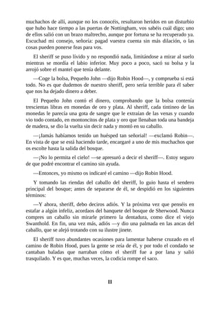 muchachos	de	allí,	aunque	no	los	conocéis,	resultaron	heridos	en	un	disturbio
que	hubo	hace	tiempo	a	las	puertas	de	Nottingham,	vos	sabéis	cuál	digo;	uno
de	ellos	salió	con	un	brazo	maltrecho,	aunque	por	fortuna	se	ha	recuperado	ya.
Escuchad	 mi	 consejo,	 señoría:	 pagad	 vuestra	 cuenta	 sin	 más	 dilación,	 o	 las
cosas	pueden	ponerse	feas	para	vos.
El	sheriff	se	puso	lívido	y	no	respondió	nada,	limitándose	a	mirar	al	suelo
mientras	 se	 mordía	 el	 labio	 inferior.	 Muy	 poco	 a	 poco,	 sacó	 su	 bolsa	 y	 la
arrojó	sobre	el	mantel	que	tenía	delante.
—Coge	la	bolsa,	Pequeño	John	—dijo	Robin	Hood—,	y	comprueba	si	está
todo.	No	es	que	dudemos	de	nuestro	sheriff,	pero	sería	terrible	para	él	saber
que	nos	ha	dejado	dinero	a	deber.
El	 Pequeño	 John	 contó	 el	 dinero,	 comprobando	 que	 la	 bolsa	 contenía
trescientas	libras	en	monedas	de	oro	y	plata.	Al	sheriff,	cada	tintineo	de	las
monedas	le	parecía	una	gota	de	sangre	que	le	extraían	de	las	venas	y	cuando
vio	todo	contado,	en	montoncitos	de	plata	y	oro	que	llenaban	toda	una	bandeja
de	madera,	se	dio	la	vuelta	sin	decir	nada	y	montó	en	su	caballo.
—¡Jamás	habíamos	tenido	un	huésped	tan	señorial!	—exclamó	Robin—.
En	vista	de	que	se	está	haciendo	tarde,	encargaré	a	uno	de	mis	muchachos	que
os	escolte	hasta	la	salida	del	bosque.
—¡No	lo	permita	el	cielo!	—se	apresuró	a	decir	el	sheriff—.	Estoy	seguro
de	que	podré	encontrar	el	camino	sin	ayuda.
—Entonces,	yo	mismo	os	indicaré	el	camino	—dijo	Robin	Hood.
Y	 tomando	 las	 riendas	 del	 caballo	 del	 sheriff,	 lo	 guio	 hasta	 el	 sendero
principal	del	bosque;	antes	de	separarse	de	él,	se	despidió	en	los	siguientes
términos:
—Y	ahora,	sheriff,	debo	deciros	adiós.	Y	la	próxima	vez	que	penséis	en
estafar	a	algún	infeliz,	acordaos	del	banquete	del	bosque	de	Sherwood.	Nunca
compres	 un	 caballo	 sin	 mirarle	 primero	 la	 dentadura,	 como	 dice	 el	 viejo
Swanthold.	En	fin,	una	vez	más,	adiós	—y	dio	una	palmada	en	las	ancas	del
caballo,	que	se	alejó	trotando	con	su	ilustre	jinete.
El	sheriff	tuvo	abundantes	ocasiones	para	lamentar	haberse	cruzado	en	el
camino	de	Robin	Hood,	pues	la	gente	se	reía	de	él,	y	por	todo	el	condado	se
cantaban	 baladas	 que	 narraban	 cómo	 el	 sheriff	 fue	 a	 por	 lana	 y	 salió
trasquilado.	Y	es	que,	muchas	veces,	la	codicia	rompe	el	saco.
	
	
II
 