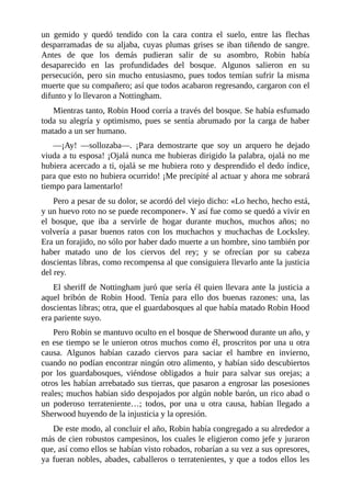 un	 gemido	 y	 quedó	 tendido	 con	 la	 cara	 contra	 el	 suelo,	 entre	 las	 flechas
desparramadas	de	su	aljaba,	cuyas	plumas	grises	se	iban	tiñendo	de	sangre.
Antes	 de	 que	 los	 demás	 pudieran	 salir	 de	 su	 asombro,	 Robin	 había
desaparecido	 en	 las	 profundidades	 del	 bosque.	 Algunos	 salieron	 en	 su
persecución,	pero	sin	mucho	entusiasmo,	pues	todos	temían	sufrir	la	misma
muerte	que	su	compañero;	así	que	todos	acabaron	regresando,	cargaron	con	el
difunto	y	lo	llevaron	a	Nottingham.
Mientras	tanto,	Robin	Hood	corría	a	través	del	bosque.	Se	había	esfumado
toda	su	alegría	y	optimismo,	pues	se	sentía	abrumado	por	la	carga	de	haber
matado	a	un	ser	humano.
—¡Ay!	 —sollozaba—.	 ¡Para	 demostrarte	 que	 soy	 un	 arquero	 he	 dejado
viuda	a	tu	esposa!	¡Ojalá	nunca	me	hubieras	dirigido	la	palabra,	ojalá	no	me
hubiera	acercado	a	ti,	ojalá	se	me	hubiera	roto	y	desprendido	el	dedo	índice,
para	que	esto	no	hubiera	ocurrido!	¡Me	precipité	al	actuar	y	ahora	me	sobrará
tiempo	para	lamentarlo!
Pero	a	pesar	de	su	dolor,	se	acordó	del	viejo	dicho:	«Lo	hecho,	hecho	está,
y	un	huevo	roto	no	se	puede	recomponer».	Y	así	fue	como	se	quedó	a	vivir	en
el	 bosque,	 que	 iba	 a	 servirle	 de	 hogar	 durante	 muchos,	 muchos	 años;	 no
volvería	a	pasar	buenos	ratos	con	los	muchachos	y	muchachas	de	Locksley.
Era	un	forajido,	no	sólo	por	haber	dado	muerte	a	un	hombre,	sino	también	por
haber	 matado	 uno	 de	 los	 ciervos	 del	 rey;	 y	 se	 ofrecían	 por	 su	 cabeza
doscientas	libras,	como	recompensa	al	que	consiguiera	llevarlo	ante	la	justicia
del	rey.
El	sheriff	de	Nottingham	juró	que	sería	él	quien	llevara	ante	la	justicia	a
aquel	 bribón	 de	 Robin	 Hood.	 Tenía	 para	 ello	 dos	 buenas	 razones:	 una,	 las
doscientas	libras;	otra,	que	el	guardabosques	al	que	había	matado	Robin	Hood
era	pariente	suyo.
Pero	Robin	se	mantuvo	oculto	en	el	bosque	de	Sherwood	durante	un	año,	y
en	ese	tiempo	se	le	unieron	otros	muchos	como	él,	proscritos	por	una	u	otra
causa.	 Algunos	 habían	 cazado	 ciervos	 para	 saciar	 el	 hambre	 en	 invierno,
cuando	no	podían	encontrar	ningún	otro	alimento,	y	habían	sido	descubiertos
por	 los	 guardabosques,	 viéndose	 obligados	 a	 huir	 para	 salvar	 sus	 orejas;	 a
otros	les	habían	arrebatado	sus	tierras,	que	pasaron	a	engrosar	las	posesiones
reales;	muchos	habían	sido	despojados	por	algún	noble	barón,	un	rico	abad	o
un	 poderoso	 terrateniente…;	 todos,	 por	 una	 u	 otra	 causa,	 habían	 llegado	 a
Sherwood	huyendo	de	la	injusticia	y	la	opresión.
De	este	modo,	al	concluir	el	año,	Robin	había	congregado	a	su	alrededor	a
más	de	cien	robustos	campesinos,	los	cuales	le	eligieron	como	jefe	y	juraron
que,	así	como	ellos	se	habían	visto	robados,	robarían	a	su	vez	a	sus	opresores,
ya	fueran	nobles,	abades,	caballeros	o	terratenientes,	y	que	a	todos	ellos	les
 