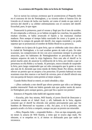 La	aventura	del	Pequeño	John	en	la	feria	de	Nottingham
	
Acá	se	narran	las	curiosas	aventuras	que	le	acontecieron	al	Pequeño	John
en	el	concurso	de	tiro	de	Nottingham,	y	su	victoria	sobre	el	famoso	Eric	de
Lincoln	en	el	torneo	de	lucha	con	bastón,	así	como	el	modo	en	que	entró	al
servicio	 del	 sheriff	 y	 su	 célebre	 enfrentamiento	 con	 el	 cocinero	 del	 sheriff.
Escuchad,	pues,	lo	que	sigue.
Transcurrió	la	primavera,	pasó	el	verano	y	llegó	por	fin	el	mes	de	octubre.
El	aire	empezaba	a	refrescar,	ya	se	habían	recogido	las	cosechas,	los	pajarillos
estaban	 crecidos,	 se	 había	 arrancado	 el	 lúpulo	 y	 las	 manzanas	 estaban
maduras.	Pero	aunque	el	tiempo	había	suavizado	las	cosas	y	la	gente	ya	no
hablaba	de	la	compra	de	ganado	del	sheriff,	éste	seguía	resentido	y	no	podía
soportar	que	se	pronunciara	el	nombre	de	Robin	Hood	en	su	presencia.
Octubre	era	la	época	de	la	gran	feria,	que	se	celebraba	cada	cinco	años	en
la	ciudad	de	Nottingham,	a	la	cual	acudían	gentes	de	todo	el	país.	En	tales
ocasiones,	las	competiciones	de	tiro	con	arco	constituían	siempre	la	principal
atracción,	 pues	 los	 habitantes	 de	 Nottinghamshire	 se	 preciaban	 de	 ser	 los
mejores	 arqueros	 de	 toda	 la	 vieja	 Inglaterra.	 Pero	 este	 año	 el	 sheriff	 se	 lo
pensó	mucho	antes	de	anunciar	la	celebración	de	la	feria,	por	miedo	a	que	se
presentara	en	ella	Robin	y	su	banda.	Al	principio,	estuvo	tentado	de	suspender
la	feria,	pero	luego	comprendió	que	así	sólo	conseguiría	que	la	gente	se	riera
aún	más	de	él,	diciendo	que	tenía	miedo	de	Robin	Hood.	Por	último,	decidió
ofrecer	un	premio	que	no	atrajera	a	los	proscritos.	El	premio	habitual	en	estas
ocasiones	eran	diez	marcos	o	un	barril	de	cerveza,	pero	el	sheriff	ofreció	esta
vez	una	pareja	de	bueyes	como	premio	al	mejor	arquero.
Cuando	Robin	Hood	se	enteró,	se	sintió	ofendido	y	dijo:
—¡Dios	confunda	a	este	sheriff	que	ofrece	premios	que	sólo	a	un	labriego
pueden	interesarle!	Nada	me	habría	gustado	más	que	probar	suerte	de	nuevo
en	Nottingham;	pero	aunque	ganara,	¿para	qué	iba	a	querer	ese	premio?
Entonces	el	Pequeño	John	habló	del	siguiente	modo:
—Escucha,	jefe:	hoy	mismo,	Will	Stutely,	el	joven	David	de	Doncaster	y
yo	 hemos	 estado	 en	 el	 Jabalí	 Azul,	 y	 allí,	 hablando	 de	 la	 feria,	 alguien
comentó	 que	 el	 sheriff	 ha	 ofrecido	 este	 premio	 precisamente	 para	 que	 los
hombres	 de	 Sherwood	 no	 vayamos	 a	 ella.	 Así	 pues,	 si	 tú	 lo	 permites,	 me
gustaría	acudir	a	la	feria	a	competir,	aunque	sea	por	un	premio	tan	miserable.
—Mira,	Pequeño	John	—respondió	Robin—.	Eres	un	tipo	estupendo,	pero
no	 tienes	 la	 astucia	 de	 Will	 Stutely,	 y	 temo	 que	 te	 ocurra	 algo	 malo.	 No
obstante,	 si	 te	 empeñas	 en	 ir,	 al	 menos	 ve	 disfrazado	 para	 que	 nadie	 te
reconozca.
 