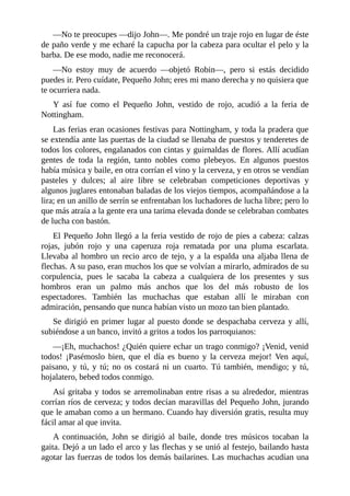 —No	te	preocupes	—dijo	John—.	Me	pondré	un	traje	rojo	en	lugar	de	éste
de	paño	verde	y	me	echaré	la	capucha	por	la	cabeza	para	ocultar	el	pelo	y	la
barba.	De	ese	modo,	nadie	me	reconocerá.
—No	 estoy	 muy	 de	 acuerdo	 —objetó	 Robin—,	 pero	 si	 estás	 decidido
puedes	ir.	Pero	cuídate,	Pequeño	John;	eres	mi	mano	derecha	y	no	quisiera	que
te	ocurriera	nada.
Y	 así	 fue	 como	 el	 Pequeño	 John,	 vestido	 de	 rojo,	 acudió	 a	 la	 feria	 de
Nottingham.
Las	ferias	eran	ocasiones	festivas	para	Nottingham,	y	toda	la	pradera	que
se	extendía	ante	las	puertas	de	la	ciudad	se	llenaba	de	puestos	y	tenderetes	de
todos	los	colores,	engalanados	con	cintas	y	guirnaldas	de	flores.	Allí	acudían
gentes	 de	 toda	 la	 región,	 tanto	 nobles	 como	 plebeyos.	 En	 algunos	 puestos
había	música	y	baile,	en	otra	corrían	el	vino	y	la	cerveza,	y	en	otros	se	vendían
pasteles	 y	 dulces;	 al	 aire	 libre	 se	 celebraban	 competiciones	 deportivas	 y
algunos	juglares	entonaban	baladas	de	los	viejos	tiempos,	acompañándose	a	la
lira;	en	un	anillo	de	serrín	se	enfrentaban	los	luchadores	de	lucha	libre;	pero	lo
que	más	atraía	a	la	gente	era	una	tarima	elevada	donde	se	celebraban	combates
de	lucha	con	bastón.
El	Pequeño	John	llegó	a	la	feria	vestido	de	rojo	de	pies	a	cabeza:	calzas
rojas,	 jubón	 rojo	 y	 una	 caperuza	 roja	 rematada	 por	 una	 pluma	 escarlata.
Llevaba	al	hombro	un	recio	arco	de	tejo,	y	a	la	espalda	una	aljaba	llena	de
flechas.	A	su	paso,	eran	muchos	los	que	se	volvían	a	mirarlo,	admirados	de	su
corpulencia,	 pues	 le	 sacaba	 la	 cabeza	 a	 cualquiera	 de	 los	 presentes	 y	 sus
hombros	 eran	 un	 palmo	 más	 anchos	 que	 los	 del	 más	 robusto	 de	 los
espectadores.	 También	 las	 muchachas	 que	 estaban	 allí	 le	 miraban	 con
admiración,	pensando	que	nunca	habían	visto	un	mozo	tan	bien	plantado.
Se	dirigió	en	primer	lugar	al	puesto	donde	se	despachaba	cerveza	y	allí,
subiéndose	a	un	banco,	invitó	a	gritos	a	todos	los	parroquianos:
—¡Eh,	muchachos!	¿Quién	quiere	echar	un	trago	conmigo?	¡Venid,	venid
todos!	 ¡Pasémoslo	 bien,	 que	 el	 día	 es	 bueno	 y	 la	 cerveza	 mejor!	 Ven	 aquí,
paisano,	 y	 tú,	 y	 tú;	 no	 os	 costará	 ni	 un	 cuarto.	 Tú	 también,	 mendigo;	 y	 tú,
hojalatero,	bebed	todos	conmigo.
Así	gritaba	y	todos	se	arremolinaban	entre	risas	a	su	alrededor,	mientras
corrían	ríos	de	cerveza;	y	todos	decían	maravillas	del	Pequeño	John,	jurando
que	le	amaban	como	a	un	hermano.	Cuando	hay	diversión	gratis,	resulta	muy
fácil	amar	al	que	invita.
A	 continuación,	 John	 se	 dirigió	 al	 baile,	 donde	 tres	 músicos	 tocaban	 la
gaita.	Dejó	a	un	lado	el	arco	y	las	flechas	y	se	unió	al	festejo,	bailando	hasta
agotar	las	fuerzas	de	todos	los	demás	bailarines.	Las	muchachas	acudían	una
 